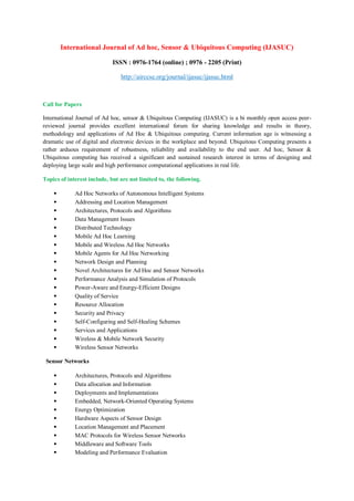 International Journal of Ad hoc, Sensor & Ubiquitous Computing (IJASUC)
ISSN : 0976-1764 (online) ; 0976 - 2205 (Print)
http://airccse.org/journal/ijasuc/ijasuc.html
Call for Papers
International Journal of Ad hoc, sensor & Ubiquitous Computing (IJASUC) is a bi monthly open access peer-
reviewed journal provides excellent international forum for sharing knowledge and results in theory,
methodology and applications of Ad Hoc & Ubiquitous computing. Current information age is witnessing a
dramatic use of digital and electronic devices in the workplace and beyond. Ubiquitous Computing presents a
rather arduous requirement of robustness, reliability and availability to the end user. Ad hoc, Sensor &
Ubiquitous computing has received a significant and sustained research interest in terms of designing and
deploying large scale and high performance computational applications in real life.
Topics of interest include, but are not limited to, the following.
• Ad Hoc Networks of Autonomous Intelligent Systems
• Addressing and Location Management
• Architectures, Protocols and Algorithms
• Data Management Issues
• Distributed Technology
• Mobile Ad Hoc Learning
• Mobile and Wireless Ad Hoc Networks
• Mobile Agents for Ad Hoc Networking
• Network Design and Planning
• Novel Architectures for Ad Hoc and Sensor Networks
• Performance Analysis and Simulation of Protocols
• Power-Aware and Energy-Efficient Designs
• Quality of Service
• Resource Allocation
• Security and Privacy
• Self-Configuring and Self-Healing Schemes
• Services and Applications
• Wireless & Mobile Network Security
• Wireless Sensor Networks
Sensor Networks
• Architectures, Protocols and Algorithms
• Data allocation and Information
• Deployments and Implementations
• Embedded, Network-Oriented Operating Systems
• Energy Optimization
• Hardware Aspects of Sensor Design
• Location Management and Placement
• MAC Protocols for Wireless Sensor Networks
• Middleware and Software Tools
• Modeling and Performance Evaluation
 