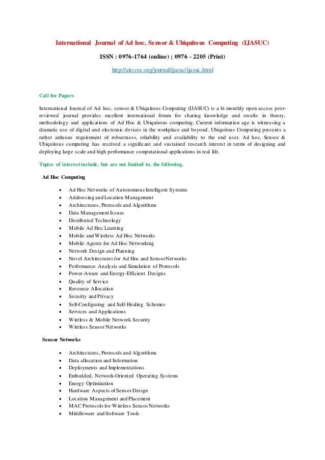 International Journal of Ad hoc, Sensor & Ubiquitous Computing (IJASUC)
ISSN : 0976-1764 (online) ; 0976 - 2205 (Print)
http://airccse.org/journal/ijasuc/ijasuc.html
Call for Papers
International Journal of Ad hoc, sensor & Ubiquitous Computing (IJASUC) is a bi monthly open access peer-
reviewed journal provides excellent international forum for sharing knowledge and results in theory,
methodology and applications of Ad Hoc & Ubiquitous computing. Current information age is witnessing a
dramatic use of digital and electronic devices in the workplace and beyond. Ubiquitous Computing presents a
rather arduous requirement of robustness, reliability and availability to the end user. Ad hoc, Sensor &
Ubiquitous computing has received a significant and sustained research interest in terms of designing and
deploying large scale and high performance computational applications in real life.
Topics of interest include, but are not limited to, the following.
Ad Hoc Computing
 Ad Hoc Networks of Autonomous Intelligent Systems
 Addressing and Location Management
 Architectures, Protocols and Algorithms
 Data Management Issues
 Distributed Technology
 Mobile Ad Hoc Learning
 Mobile and Wireless Ad Hoc Networks
 Mobile Agents for Ad Hoc Networking
 Network Design and Planning
 Novel Architectures for Ad Hoc and SensorNetworks
 Performance Analysis and Simulation of Protocols
 Power-Aware and Energy-Efficient Designs
 Quality of Service
 Resource Allocation
 Security and Privacy
 Self-Configuring and Self-Healing Schemes
 Services and Applications
 Wireless & Mobile Network Security
 Wireless Sensor Networks
Sensor Networks
 Architectures, Protocols and Algorithms
 Data allocation and Information
 Deployments and Implementations
 Embedded, Network-Oriented Operating Systems
 Energy Optimization
 Hardware Aspects ofSensor Design
 Location Management and Placement
 MAC Protocols for Wireless Sensor Networks
 Middleware and Software Tools
 