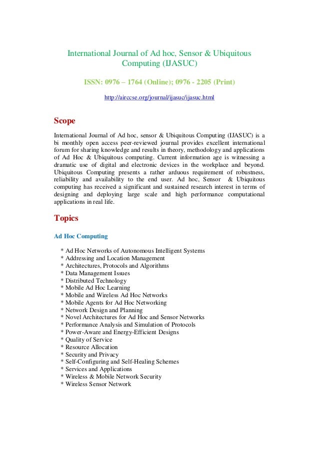 International Journal of Ad hoc, Sensor & Ubiquitous
Computing (IJASUC)
ISSN: 0976 – 1764 (Online); 0976 - 2205 (Print)
http://airccse.org/journal/ijasuc/ijasuc.html
Scope
International Journal of Ad hoc, sensor & Ubiquitous Computing (IJASUC) is a
bi monthly open access peer-reviewed journal provides excellent international
forum for sharing knowledge and results in theory, methodology and applications
of Ad Hoc & Ubiquitous computing. Current information age is witnessing a
dramatic use of digital and electronic devices in the workplace and beyond.
Ubiquitous Computing presents a rather arduous requirement of robustness,
reliability and availability to the end user. Ad hoc, Sensor & Ubiquitous
computing has received a significant and sustained research interest in terms of
designing and deploying large scale and high performance computational
applications in real life.
Topics
Ad Hoc Computing
* Ad Hoc Networks of Autonomous Intelligent Systems
* Addressing and Location Management
* Architectures, Protocols and Algorithms
* Data Management Issues
* Distributed Technology
* Mobile Ad Hoc Learning
* Mobile and Wireless Ad Hoc Networks
* Mobile Agents for Ad Hoc Networking
* Network Design and Planning
* Novel Architectures for Ad Hoc and Sensor Networks
* Performance Analysis and Simulation of Protocols
* Power-Aware and Energy-Efficient Designs
* Quality of Service
* Resource Allocation
* Security and Privacy
* Self-Configuring and Self-Healing Schemes
* Services and Applications
* Wireless & Mobile Network Security
* Wireless Sensor Network
 