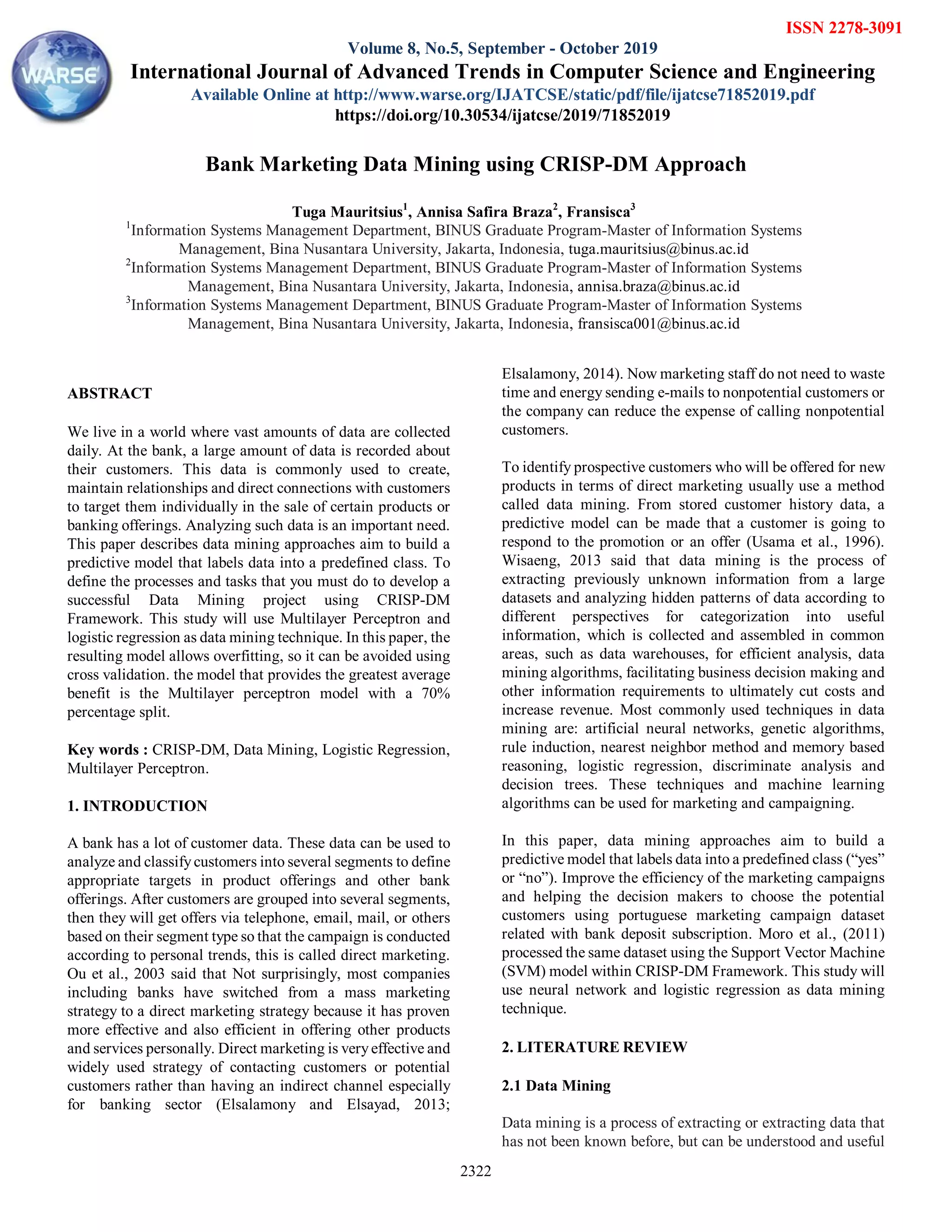 Tuga Mauritsius et al., International Journal of Advanced Trends in Computer Science and Engineering, 8(5),September - October 2019, 2322- 2329
2322

ABSTRACT
We live in a world where vast amounts of data are collected
daily. At the bank, a large amount of data is recorded about
their customers. This data is commonly used to create,
maintain relationships and direct connections with customers
to target them individually in the sale of certain products or
banking offerings. Analyzing such data is an important need.
This paper describes data mining approaches aim to build a
predictive model that labels data into a predefined class. To
define the processes and tasks that you must do to develop a
successful Data Mining project using CRISP-DM
Framework. This study will use Multilayer Perceptron and
logistic regression as data mining technique. In this paper, the
resulting model allows overfitting, so it can be avoided using
cross validation. the model that provides the greatest average
benefit is the Multilayer perceptron model with a 70%
percentage split.
Key words : CRISP-DM, Data Mining, Logistic Regression,
Multilayer Perceptron.
1. INTRODUCTION
A bank has a lot of customer data. These data can be used to
analyze and classifycustomers into several segments to define
appropriate targets in product offerings and other bank
offerings. After customers are grouped into several segments,
then they will get offers via telephone, email, mail, or others
based on their segment type so that the campaign is conducted
according to personal trends, this is called direct marketing.
Ou et al., 2003 said that Not surprisingly, most companies
including banks have switched from a mass marketing
strategy to a direct marketing strategy because it has proven
more effective and also efficient in offering other products
and services personally. Direct marketing is veryeffective and
widely used strategy of contacting customers or potential
customers rather than having an indirect channel especially
for banking sector (Elsalamony and Elsayad, 2013;
Elsalamony, 2014). Now marketing staff do not need to waste
time and energy sending e-mails to nonpotential customers or
the company can reduce the expense of calling nonpotential
customers.
To identify prospective customers who will be offered for new
products in terms of direct marketing usually use a method
called data mining. From stored customer history data, a
predictive model can be made that a customer is going to
respond to the promotion or an offer (Usama et al., 1996).
Wisaeng, 2013 said that data mining is the process of
extracting previously unknown information from a large
datasets and analyzing hidden patterns of data according to
different perspectives for categorization into useful
information, which is collected and assembled in common
areas, such as data warehouses, for efficient analysis, data
mining algorithms, facilitating business decision making and
other information requirements to ultimately cut costs and
increase revenue. Most commonly used techniques in data
mining are: artificial neural networks, genetic algorithms,
rule induction, nearest neighbor method and memory based
reasoning, logistic regression, discriminate analysis and
decision trees. These techniques and machine learning
algorithms can be used for marketing and campaigning.
In this paper, data mining approaches aim to build a
predictive model that labels data into a predefined class (“yes”
or “no”). Improve the efficiency of the marketing campaigns
and helping the decision makers to choose the potential
customers using portuguese marketing campaign dataset
related with bank deposit subscription. Moro et al., (2011)
processed the same dataset using the Support Vector Machine
(SVM) model within CRISP-DM Framework. This study will
use neural network and logistic regression as data mining
technique.
2. LITERATURE REVIEW
2.1 Data Mining
Data mining is a process of extracting or extracting data that
has not been known before, but can be understood and useful
Bank Marketing Data Mining using CRISP-DM Approach
Tuga Mauritsius1
, Annisa Safira Braza2
, Fransisca3
1
Information Systems Management Department, BINUS Graduate Program-Master of Information Systems
Management, Bina Nusantara University, Jakarta, Indonesia, tuga.mauritsius@binus.ac.id
2
Information Systems Management Department, BINUS Graduate Program-Master of Information Systems
Management, Bina Nusantara University, Jakarta, Indonesia, annisa.braza@binus.ac.id
3
Information Systems Management Department, BINUS Graduate Program-Master of Information Systems
Management, Bina Nusantara University, Jakarta, Indonesia, fransisca001@binus.ac.id
ISSN 2278-3091
Volume 8, No.5, September - October 2019
International Journal of Advanced Trends in Computer Science and Engineering
Available Online at http://www.warse.org/IJATCSE/static/pdf/file/ijatcse71852019.pdf
https://doi.org/10.30534/ijatcse/2019/71852019
 