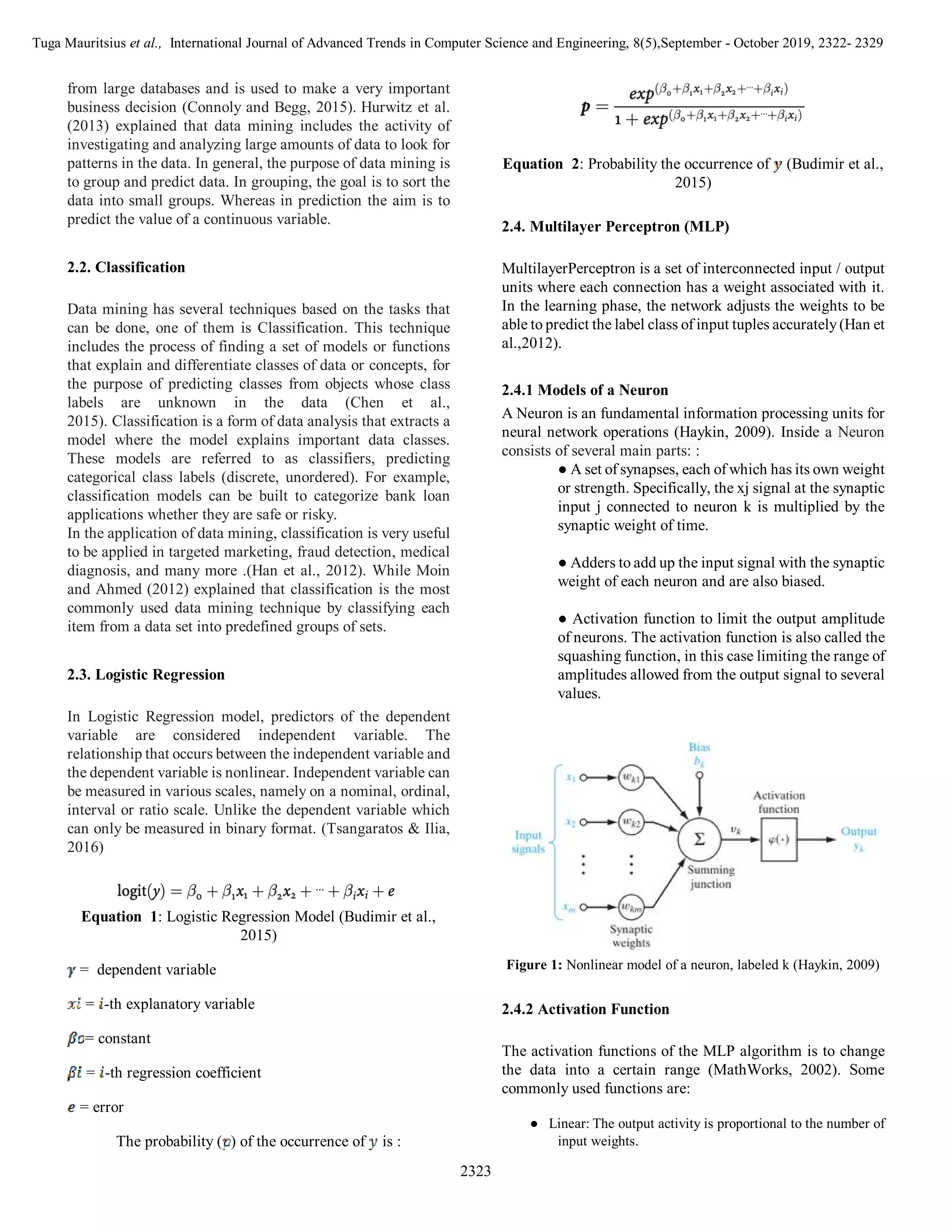 Tuga Mauritsius et al., International Journal of Advanced Trends in Computer Science and Engineering, 8(5),September - October 2019, 2322- 2329
2323
from large databases and is used to make a very important
business decision (Connoly and Begg, 2015). Hurwitz et al.
(2013) explained that data mining includes the activity of
investigating and analyzing large amounts of data to look for
patterns in the data. In general, the purpose of data mining is
to group and predict data. In grouping, the goal is to sort the
data into small groups. Whereas in prediction the aim is to
predict the value of a continuous variable.
2.2. Classification
Data mining has several techniques based on the tasks that
can be done, one of them is Classification. This technique
includes the process of finding a set of models or functions
that explain and differentiate classes of data or concepts, for
the purpose of predicting classes from objects whose class
labels are unknown in the data (Chen et al.,
2015). Classification is a form of data analysis that extracts a
model where the model explains important data classes.
These models are referred to as classifiers, predicting
categorical class labels (discrete, unordered). For example,
classification models can be built to categorize bank loan
applications whether they are safe or risky.
In the application of data mining, classification is very useful
to be applied in targeted marketing, fraud detection, medical
diagnosis, and many more .(Han et al., 2012). While Moin
and Ahmed (2012) explained that classification is the most
commonly used data mining technique by classifying each
item from a data set into predefined groups of sets.
2.3. Logistic Regression
In Logistic Regression model, predictors of the dependent
variable are considered independent variable. The
relationship that occurs between the independent variable and
the dependent variable is nonlinear. Independent variable can
be measured in various scales, namely on a nominal, ordinal,
interval or ratio scale. Unlike the dependent variable which
can only be measured in binary format. (Tsangaratos & Ilia,
2016)
Equation 1: Logistic Regression Model (Budimir et al.,
2015)
= dependent variable
= -th explanatory variable
= constant
= -th regression coefficient
= error
The probability ( ) of the occurrence of is :
Equation 2: Probability the occurrence of (Budimir et al.,
2015)
2.4. Multilayer Perceptron (MLP)
MultilayerPerceptron is a set of interconnected input / output
units where each connection has a weight associated with it.
In the learning phase, the network adjusts the weights to be
able to predict the label class of input tuples accurately(Han et
al.,2012).
2.4.1 Models of a Neuron
A Neuron is an fundamental information processing units for
neural network operations (Haykin, 2009). Inside a Neuron
consists of several main parts: :
● A set of synapses, each of which has its own weight
or strength. Specifically, the xj signal at the synaptic
input j connected to neuron k is multiplied by the
synaptic weight of time.
● Adders to add up the input signal with the synaptic
weight of each neuron and are also biased.
● Activation function to limit the output amplitude
of neurons. The activation function is also called the
squashing function, in this case limiting the range of
amplitudes allowed from the output signal to several
values.
Figure 1: Nonlinear model of a neuron, labeled k (Haykin, 2009)
2.4.2 Activation Function
The activation functions of the MLP algorithm is to change
the data into a certain range (MathWorks, 2002). Some
commonly used functions are:
● Linear: The output activity is proportional to the number of
input weights.
 