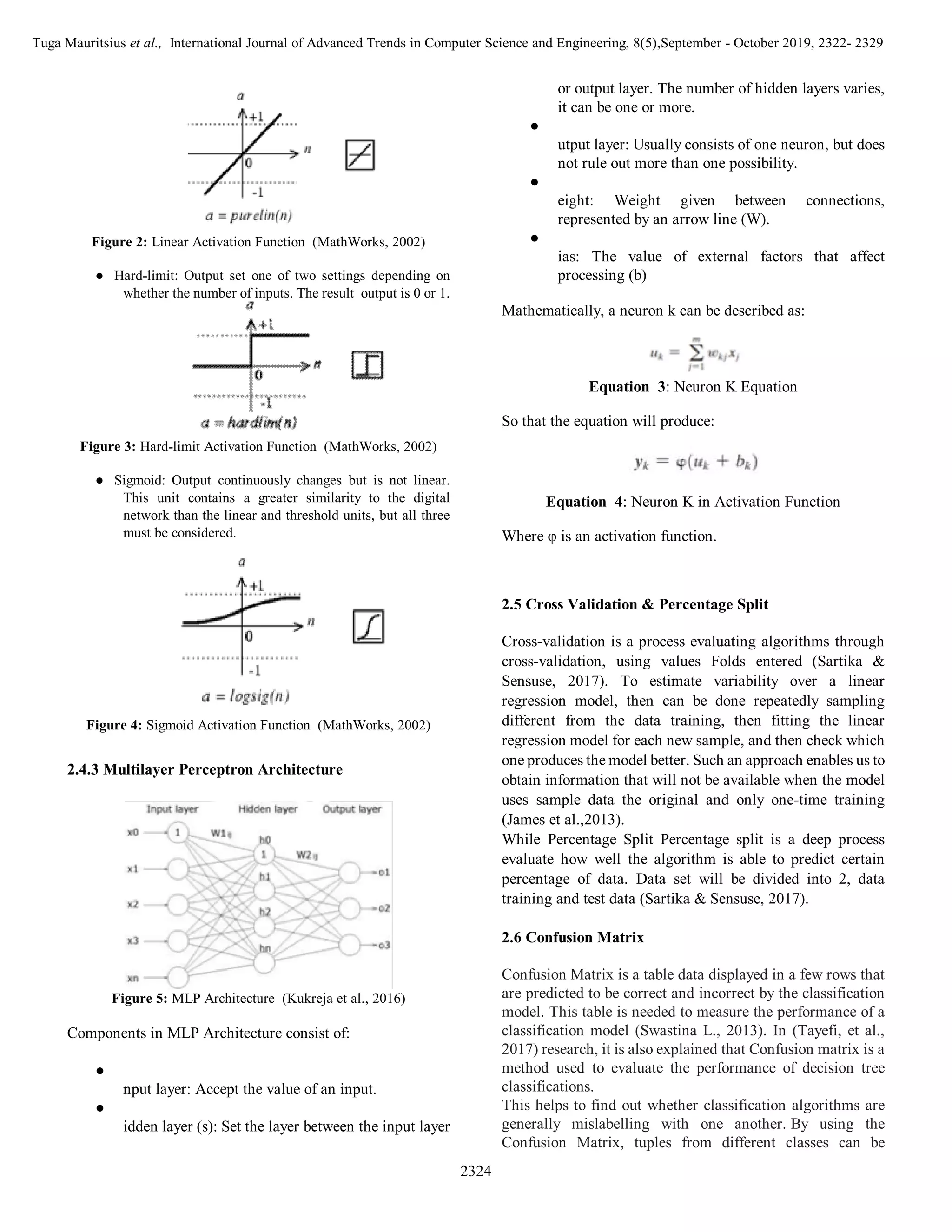 Tuga Mauritsius et al., International Journal of Advanced Trends in Computer Science and Engineering, 8(5),September - October 2019, 2322- 2329
2324
Figure 2: Linear Activation Function (MathWorks, 2002)
● Hard-limit: Output set one of two settings depending on
whether the number of inputs. The result output is 0 or 1.
Figure 3: Hard-limit Activation Function (MathWorks, 2002)
● Sigmoid: Output continuously changes but is not linear.
This unit contains a greater similarity to the digital
network than the linear and threshold units, but all three
must be considered.
Figure 4: Sigmoid Activation Function (MathWorks, 2002)
2.4.3 Multilayer Perceptron Architecture
Figure 5: MLP Architecture (Kukreja et al., 2016)
Components in MLP Architecture consist of:
● I
nput layer: Accept the value of an input.
● H
idden layer (s): Set the layer between the input layer
or output layer. The number of hidden layers varies,
it can be one or more.
●
utput layer: Usually consists of one neuron, but does
not rule out more than one possibility.
●
eight: Weight given between connections,
represented by an arrow line (W).
●
ias: The value of external factors that affect
processing (b)
Mathematically, a neuron k can be described as:
Equation 3: Neuron K Equation
So that the equation will produce:
Equation 4: Neuron K in Activation Function
Where φ is an activation function.
2.5 Cross Validation & Percentage Split
Cross-validation is a process evaluating algorithms through
cross-validation, using values Folds entered (Sartika &
Sensuse, 2017). To estimate variability over a linear
regression model, then can be done repeatedly sampling
different from the data training, then fitting the linear
regression model for each new sample, and then check which
one produces the model better. Such an approach enables us to
obtain information that will not be available when the model
uses sample data the original and only one-time training
(James et al.,2013).
While Percentage Split Percentage split is a deep process
evaluate how well the algorithm is able to predict certain
percentage of data. Data set will be divided into 2, data
training and test data (Sartika & Sensuse, 2017).
2.6 Confusion Matrix
Confusion Matrix is a table data displayed in a few rows that
are predicted to be correct and incorrect by the classification
model. This table is needed to measure the performance of a
classification model (Swastina L., 2013). In (Tayefi, et al.,
2017) research, it is also explained that Confusion matrix is a
method used to evaluate the performance of decision tree
classifications.
This helps to find out whether classification algorithms are
generally mislabelling with one another. By using the
Confusion Matrix, tuples from different classes can be
 
