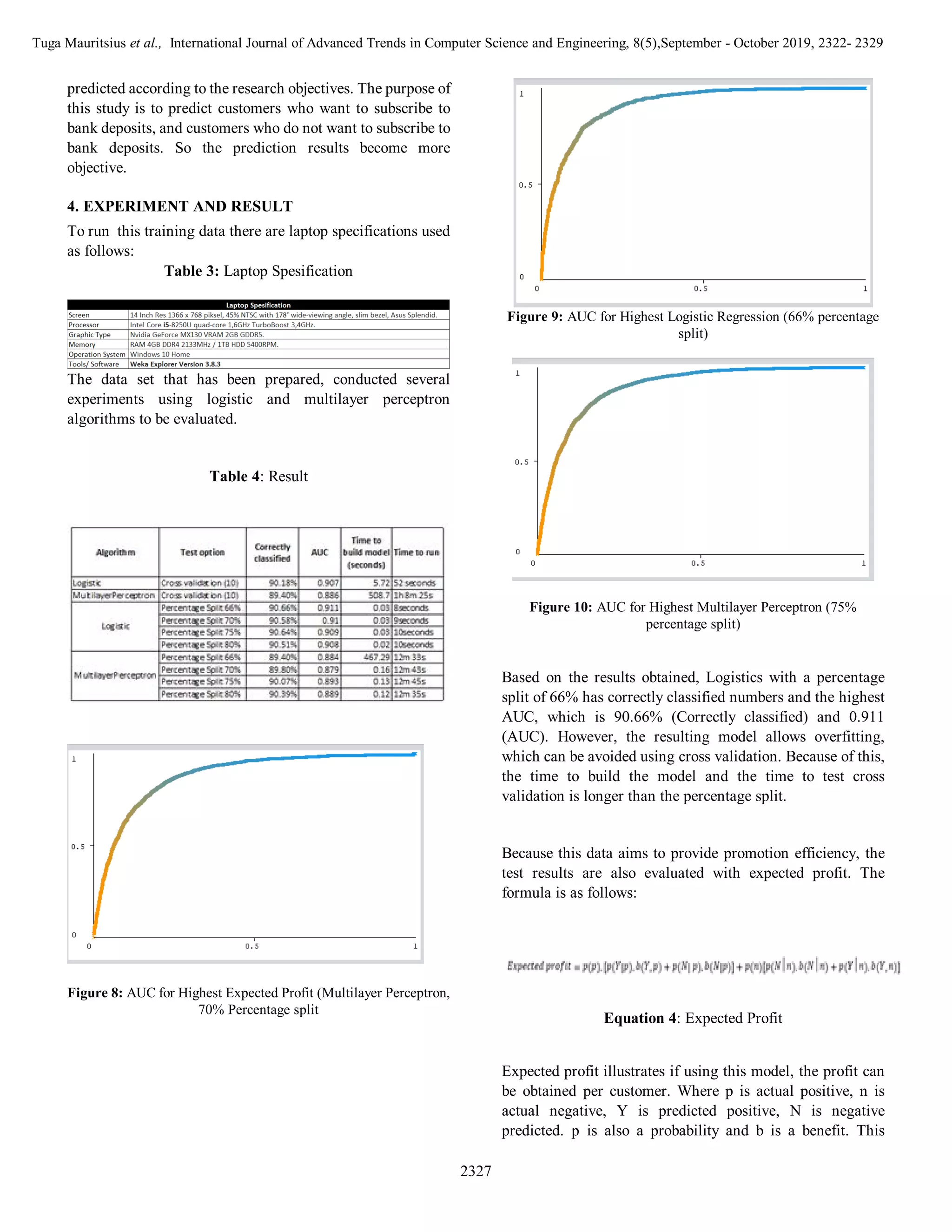 Tuga Mauritsius et al., International Journal of Advanced Trends in Computer Science and Engineering, 8(5),September - October 2019, 2322- 2329
2327
predicted according to the research objectives. The purpose of
this study is to predict customers who want to subscribe to
bank deposits, and customers who do not want to subscribe to
bank deposits. So the prediction results become more
objective.
4. EXPERIMENT AND RESULT
To run this training data there are laptop specifications used
as follows:
Table 3: Laptop Spesification
The data set that has been prepared, conducted several
experiments using logistic and multilayer perceptron
algorithms to be evaluated.
Table 4: Result
Figure 8: AUC for Highest Expected Profit (Multilayer Perceptron,
70% Percentage split
Figure 9: AUC for Highest Logistic Regression (66% percentage
split)
Figure 10: AUC for Highest Multilayer Perceptron (75%
percentage split)
Based on the results obtained, Logistics with a percentage
split of 66% has correctly classified numbers and the highest
AUC, which is 90.66% (Correctly classified) and 0.911
(AUC). However, the resulting model allows overfitting,
which can be avoided using cross validation. Because of this,
the time to build the model and the time to test cross
validation is longer than the percentage split.
Because this data aims to provide promotion efficiency, the
test results are also evaluated with expected profit. The
formula is as follows:
Equation 4: Expected Profit
Expected profit illustrates if using this model, the profit can
be obtained per customer. Where p is actual positive, n is
actual negative, Y is predicted positive, N is negative
predicted. p is also a probability and b is a benefit. This
 