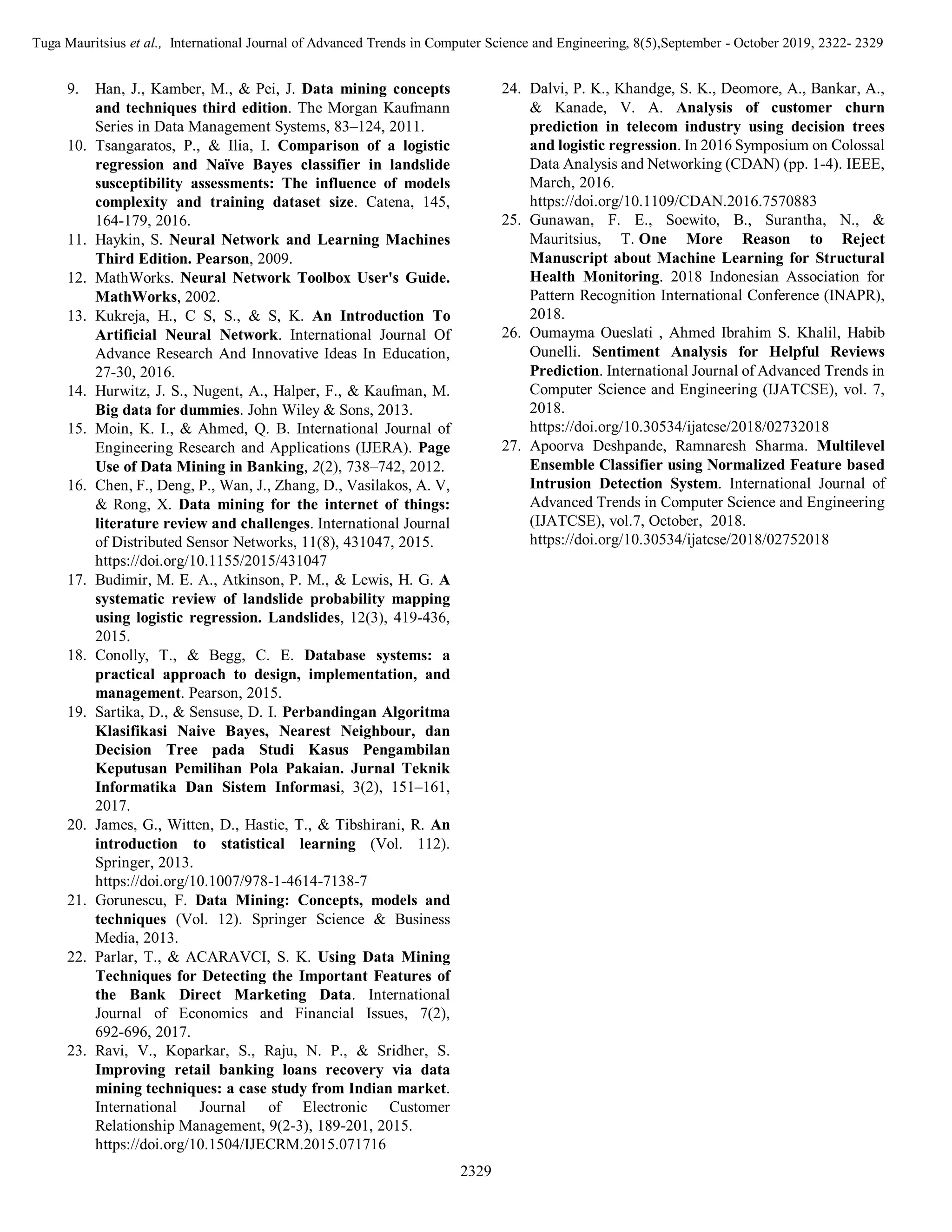 Tuga Mauritsius et al., International Journal of Advanced Trends in Computer Science and Engineering, 8(5),September - October 2019, 2322- 2329
2329
9. Han, J., Kamber, M., & Pei, J. Data mining concepts
and techniques third edition. The Morgan Kaufmann
Series in Data Management Systems, 83–124, 2011.
10. Tsangaratos, P., & Ilia, I. Comparison of a logistic
regression and Naïve Bayes classifier in landslide
susceptibility assessments: The influence of models
complexity and training dataset size. Catena, 145,
164-179, 2016.
11. Haykin, S. Neural Network and Learning Machines
Third Edition. Pearson, 2009.
12. MathWorks. Neural Network Toolbox User's Guide.
MathWorks, 2002.
13. Kukreja, H., C S, S., & S, K. An Introduction To
Artificial Neural Network. International Journal Of
Advance Research And Innovative Ideas In Education,
27-30, 2016.
14. Hurwitz, J. S., Nugent, A., Halper, F., & Kaufman, M.
Big data for dummies. John Wiley & Sons, 2013.
15. Moin, K. I., & Ahmed, Q. B. International Journal of
Engineering Research and Applications (IJERA). Page
Use of Data Mining in Banking, 2(2), 738–742, 2012.
16. Chen, F., Deng, P., Wan, J., Zhang, D., Vasilakos, A. V,
& Rong, X. Data mining for the internet of things:
literature review and challenges. International Journal
of Distributed Sensor Networks, 11(8), 431047, 2015.
https://doi.org/10.1155/2015/431047
17. Budimir, M. E. A., Atkinson, P. M., & Lewis, H. G. A
systematic review of landslide probability mapping
using logistic regression. Landslides, 12(3), 419-436,
2015.
18. Conolly, T., & Begg, C. E. Database systems: a
practical approach to design, implementation, and
management. Pearson, 2015.
19. Sartika, D., & Sensuse, D. I. Perbandingan Algoritma
Klasifikasi Naive Bayes, Nearest Neighbour, dan
Decision Tree pada Studi Kasus Pengambilan
Keputusan Pemilihan Pola Pakaian. Jurnal Teknik
Informatika Dan Sistem Informasi, 3(2), 151–161,
2017.
20. James, G., Witten, D., Hastie, T., & Tibshirani, R. An
introduction to statistical learning (Vol. 112).
Springer, 2013.
https://doi.org/10.1007/978-1-4614-7138-7
21. Gorunescu, F. Data Mining: Concepts, models and
techniques (Vol. 12). Springer Science & Business
Media, 2013.
22. Parlar, T., & ACARAVCI, S. K. Using Data Mining
Techniques for Detecting the Important Features of
the Bank Direct Marketing Data. International
Journal of Economics and Financial Issues, 7(2),
692-696, 2017.
23. Ravi, V., Koparkar, S., Raju, N. P., & Sridher, S.
Improving retail banking loans recovery via data
mining techniques: a case study from Indian market.
International Journal of Electronic Customer
Relationship Management, 9(2-3), 189-201, 2015.
https://doi.org/10.1504/IJECRM.2015.071716
24. Dalvi, P. K., Khandge, S. K., Deomore, A., Bankar, A.,
& Kanade, V. A. Analysis of customer churn
prediction in telecom industry using decision trees
and logistic regression. In 2016 Symposium on Colossal
Data Analysis and Networking (CDAN) (pp. 1-4). IEEE,
March, 2016.
https://doi.org/10.1109/CDAN.2016.7570883
25. Gunawan, F. E., Soewito, B., Surantha, N., &
Mauritsius, T. One More Reason to Reject
Manuscript about Machine Learning for Structural
Health Monitoring. 2018 Indonesian Association for
Pattern Recognition International Conference (INAPR),
2018.
26. Oumayma Oueslati , Ahmed Ibrahim S. Khalil, Habib
Ounelli. Sentiment Analysis for Helpful Reviews
Prediction. International Journal of Advanced Trends in
Computer Science and Engineering (IJATCSE), vol. 7,
2018.
https://doi.org/10.30534/ijatcse/2018/02732018
27. Apoorva Deshpande, Ramnaresh Sharma. Multilevel
Ensemble Classifier using Normalized Feature based
Intrusion Detection System. International Journal of
Advanced Trends in Computer Science and Engineering
(IJATCSE), vol.7, October, 2018.
https://doi.org/10.30534/ijatcse/2018/02752018
 