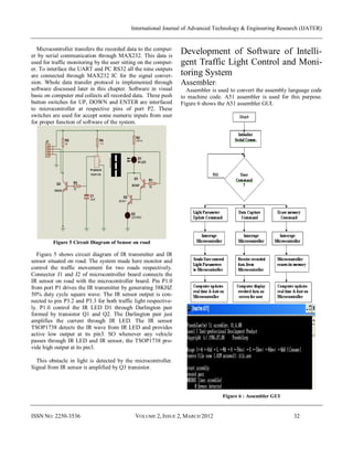 International Journal of Advanced Technology & Engineering Research (IJATER)


   Microcontroller transfers the recorded data to the comput-
er by serial communication through MAX232. This data is
                                                                 Development of Software of Intelli-
used for traffic monitoring by the user sitting on the comput-   gent Traffic Light Control and Moni-
er. To interface the UART and PC RS32 all the nine outputs
are connected through MAX232 IC for the signal conver-           toring System
sion. Whole data transfer protocol is implemented through        Assembler:
software discussed later in this chapter. Software in visual       Assembler is used to convert the assembly language code
basic on computer end collects all recorded data. Three push     to machine code. A51 assembler is used for this purpose.
button switches for UP, DOWN and ENTER are interfaced            Figure 6 shows the A51 assembler GUI.
to microcontroller at respective pins of port P2. These
switches are used for accept some numeric inputs from user
for proper function of software of the system.




         Figure 5 Circuit Diagram of Sensor on road

   Figure 5 shows circuit diagram of IR transmitter and IR
sensor situated on road. The system made here monitor and
control the traffic movement for two roads respectively.
Connector J1 and J2 of microcontroller board connects the
IR sensor on road with the microcontroller board. Pin P1.0
from port P1 drives the IR transmitter by generating 38KHZ
50% duty cycle square wave. The IR sensor output is con-
nected to pin P3.2 and P3.3 for both traffic light respective-
ly. P1.0 control the IR LED D1 through Darlington pair
formed by transistor Q1 and Q2. The Darlington pair just
amplifies the current through IR LED. The IR sensor
TSOP1738 detects the IR wave from IR LED and provides
active low output at its pin3. SO whenever any vehicle
passes through IR LED and IR sensor, the TSOP1738 pro-
vide high output at its pin3.

  This obstacle in light is detected by the microcontroller.
Signal from IR sensor is amplified by Q3 transistor.



                                                                                 Figure 6 : Assembler GUI


ISSN NO: 2250-3536                           VOLUME 2, ISSUE 2, MARCH 2012                                    32
 