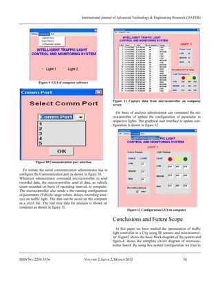 International Journal of Advanced Technology & Engineering Research (IJATER)




             Figure 9 GUI of computer software




                                                                Figure 11 Capture data from microcontroller on computer
                                                                screen

                                                                   On basis of analysis administrator can command the mi-
                                                                crocontroller of update the configuration of parameter to
                                                                respective lights. The graphical user interface to update con-
                                                                figuration is shown in figure 12




           Figure 10 Communication port selection

  To initiate the serial communication administrator has to
configure the Communication port as shown in figure 10.
Whenever administrator command microcontroller to send
recorded data, the microcontroller send al data, as vehicle
count recorded on basis of recording interval, to computer.
The microcontroller also sends s the running configuration
of parameters (Vehicle range values, delays, recording inter-
val) on traffic light. The data can be saved on the computer
as a excel file. The real time data for analysis is shown on
computer as shown in figure 11.                                   .
                                                                          Figure 12 Configuration GUI on computer


                                                                Conclusions and Future Scope
                                                                   In this paper we have studied the optimization of traffic
                                                                light controller in a City using IR sensors and microcontrol-
                                                                ler .Figure2 shows the basic block diagram of the system and
                                                                figure-4. shows the complete circuit diagram of microcon-
                                                                troller board. By using this system configuration we tries to


ISSN NO: 2250-3536                          VOLUME 2, ISSUE 2, MARCH 2012                                        34
 
