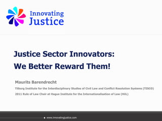 Justice Sector Innovators:  We Better Reward Them! Maurits Barendrecht Tilburg Institute for the Interdisciplinary Studies of Civil Law and Conflict Resolution Systems (TISCO) 2011 Rule of Law Chair at Hague Institute for the Internationalisation of Law (HiiL) 