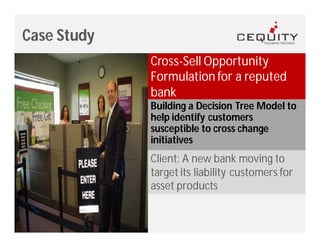 Case Study
             Cross-Sell Opportunity
             Formulation for a reputed
             bank
             Building a Decision Tree Model to
             help identify customers
             susceptible to cross change
             initiatives
             Client: A new bank moving to
             target its liability customers for
             asset products
 