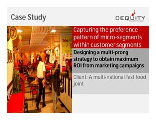 Case Study
             Capturing the preference
             pattern of micro-segments
             within customer segments
             Designing a multi-prong
             strategy to obtain maximum
             ROI from marketing campaigns

             Client: A multi-national fast food
             joint
 