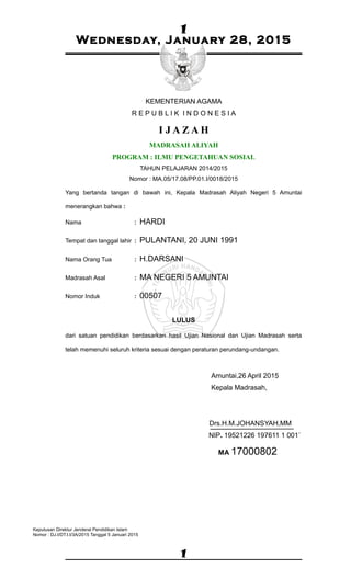 1
1
Wednesday, January 28, 2015
KEMENTERIAN AGAMA
R E P U B L I K I N D O N E S I A
I J A Z A H
MADRASAH ALIYAH
PROGRAM : ILMU PENGETAHUAN SOSIAL
TAHUN PELAJARAN 2014/2015
Nomor : MA.05/17.08/PP.01.I/0018/2015
Yang bertanda tangan di bawah ini, Kepala Madrasah Aliyah Negeri 5 Amuntai
menerangkan bahwa :
Nama : HARDI
Tempat dan tanggal lahir : PULANTANI, 20 JUNI 1991
Nama Orang Tua : H.DARSANI
Madrasah Asal : MA NEGERI 5 AMUNTAI
Nomor Induk : 00507
LULUS
dari satuan pendidikan berdasarkan hasil Ujian Nasional dan Ujian Madrasah serta
telah memenuhi seluruh kriteria sesuai dengan peraturan perundang-undangan.
Amuntai,26 April 2015
Kepala Madrasah,
Drs.H.M.JOHANSYAH,MM
NIP. 19521226 197611 1 001`
MA 17000802
Keputusan Direktur Jenderal Pendidikan Islam
Nomor : DJ.I/DT.I.I/3A/2015 Tanggal 5 Januari 2015
 