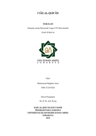 I’JA<Z AL-QUR’A<N
MAKALAH
Diajukan untuk Memenuhi Tugas UTS Mata Kuliah
Studi Al-Qur’an
Oleh:
Muhammad Maghfur Amin
NIM. F12518226
Dosen Pengampu:
Dr. H. M. Arif, M.Ag
ILMU AL-QUR’AN DAN TAFSIR
PROGRAM PASCA SARJANA
UNIVERSITAS ISLAM NEGERI SUNAN AMPEL
SURABAYA
2018
 