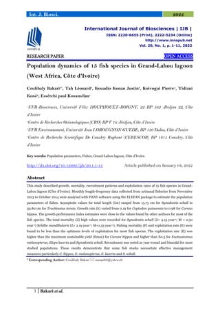 1 Bakari et al.
Int. J. Biosci. 2022
RESEARCH PAPER OPEN ACCESS
Population dynamics of 15 fish species in Grand-Lahou lagoon
(West Africa, Côte d'Ivoire)
Coulibaly Bakari2*
, Tah Léonard2
, Kouadio Konan Justin2
, Koivogui Pierre4
, Tidiani
Koné3
, Essétchi paul Kouamélan1
1
UFR-Biosciences, Université Félix HOUPHOUËT-BOIGNY, 22 BP 582 Abidjan 22, Côte
d’Ivoire
2
Centre de Recherches Océanologiques (CRO) BP V 18 Abidjan, Côte d’Ivoire
3
UFR Environnement, Université Jean LOROUGNON GUEDE, BP 150 Daloa, Côte d’Ivoire
4
Centre de Recherche Scientifique De Conakry Rogbané (CERESCOR) BP 1615 Conakry, Côte
d’Ivoire
Key words: Population parameters, Fishes, Grand-Lahou lagoon, Côte d’Ivoire.
http://dx.doi.org/10.12692/ijb/20.1.1-11 Article published on January 04, 2022
Abstract
This study described growth, mortality, recruitment patterns and exploitation rates of 15 fish species in Grand-
Lahou lagoon (Côte d'Ivoire). Monthly length-frequency data collected from artisanal fisheries from November
2013 to October 2014 were analyzed with FiSAT software using the ELEFAN package to estimate the population
parameters of fishes. Asymptotic values for total length (L∞) ranged from 15.75 cm for Synodontis schall to
59.80 cm for Trachinotus teraia. Growth rate (k) varied from 0.19 for Coptodon guineensis to 0.98 for Caranx
hippos. The growth performance index estimates were close to the values found by other authors for most of the
fish species. The total mortality (Z) high values were recorded for Synodontis schall (Z= 4.15 year-1; M = 2.50
year-1) Schilbe mandibularis (Z= 2.19 year-1; M=1.33 year-1). Fishing mortality (F) and exploitation rate (E) were
found to be less than the optimum levels of exploitation for most fish species. The exploitation rate (E) was
higher than the maximum sustainable yield (Emax) for Caranx hippos and higher than E0.5 for Eucinostomus
melanopterus, Elops lacerta and Synodontis schall. Recruitment was noted as year-round and bimodal for most
studied populations. These results demonstrate that some fish stocks necessitate effective management
measures particularly C. hippos, E. melanopterus, E. lacerta and S. schall.
* Corresponding Author: Coulibaly Bakari  nanan84@yahoo.fr
International Journal of Biosciences | IJB |
ISSN: 2220-6655 (Print), 2222-5234 (Online)
http://www.innspub.net
Vol. 20, No. 1, p. 1-11, 2022
 