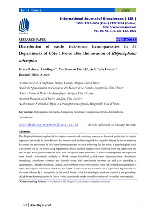 123 Aké-Bogni et al.
Int. J. Biosci. 2022
RESEARCH PAPER OPEN ACCESS
Distribution of cattle tick-borne haemoparasites in 54
Departments of Côte d’Ivoire after the invasion of Rhipicephalus
microplus
Grace Rebecca Aké-Bogni*
¹, Yao Kouassi Patrick¹, Achi Yaba Louise2,3,5
,
Kouamé-Diaha Aimée4
1.
Université Félix Houphouet-Boigny, Cocody, Abidjan, Côte d’Ivoire
2.
Ecole de Spécialisation en Elevage et des Métiers de la Viande, Bingerville, Côte d’Ivoire
3.
Centre Suisse de Recherche Scientifique, Abidjan, Côte d’Ivoire
4.
Institut Pasteur Côte d’Ivoire, Abidjan, Côte d’Ivoire
5.
Laboratoire National d'Appui au Développement Agricole, Bingerville, Côte d’Ivoire
Key words: Rhipicephalus microplus, Anaplasma marginale, Anaplasma centrale, Babesia bovis,
Côte d'Ivoire
http://dx.doi.org/10.12692/ijb/20.1.123-132 Article published on January 10, 2022
Abstract
The Rhipicephalus microplus tick is a major economic and veterinary concern on livestock production in tropical
regions of the world. In Côte d'Ivoire, this invasive and proliferating tick has occupied almost the entire territory.
To assess the prevalence of tick-borne haemoparasites in cattle following this invasion, a parasitological study
was carried out in 179 farms in 54 departments. Blood and tick samples were collected from 895 cattle over one
year of age, with 5 individuals per farm. Ten tick species were identified, of which Rhipicephalus microplus the
most found. Microscopic analysis of blood smears identified 3 tick-borne haemoparasites: Anaplasma
marginale, Anaplasma centrale and Babesia bovis, with prevalences between 4% and 24% according to
departments. Only the Southern, Central, and Northern zones were infested with tick-borne haemoparasites of
cattle. The highest prevalence of Babesia bovis (8%) was found in the Southern zone. Agboville’s department was
the most infested by A. marginale (24%) and B. bovis (20%). Parasitological analyses revealed a low prevalence
of tick-borne haemoparasites in Côte d'Ivoire. A molecular study should be conducted to confirm these results.
* Corresponding Author: Grace Rebecca Aké-Bogni  gracerebeccabogni@yahoo.com
International Journal of Biosciences | IJB |
ISSN: 2220-6655 (Print) 2222-5234 (Online)
http://www.innspub.net
Vol. 20, No. 1, p. 123-132, 2022
 