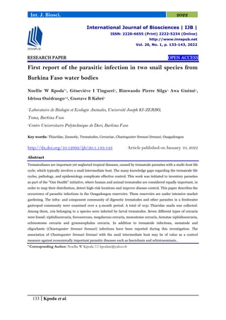 133 Kpoda et al.
Int. J. Biosci. 2022
RESEARCH PAPER OPEN ACCESS
First report of the parasitic infection in two snail species from
Burkina Faso water bodies
Noellie W Kpoda*1
, Géneviève I Tingueri1
, Rimwaodo Pierre Silga1,
Awa Gnémé1
,
Idrissa Ouédraogo1,2
, Gustave B Kabré1
1
Laboratoire de Biologie et Ecologie Animales, Université Joseph KI-ZERBO,
Toma, Burkina Faso
2
Centre Universitaire Polytechnique de Dori, Burkina Faso
Key words: Thiaridae, Zoonotic, Trematodes, Cercariae, Chaetogaster limnaei limnaei, Ouagadougou
http://dx.doi.org/10.12692/ijb/20.1.133-143 Article published on January 10, 2022
Abstract
Trematodiases are important yet neglected tropical diseases, caused by trematode parasites with a multi-host life
cycle, which typically involves a snail intermediate host. The many knowledge gaps regarding the trematode life
cycles, pathology, and epidemiology complicate effective control. This work was initiated to inventory parasites
as part of the "One Health" initiative, where human and animal trematodes are considered equally important, in
order to map their distribution, detect high-risk locations and improve disease control. This paper describes the
occurrence of parasitic infections in the Ouagadougou reservoirs. These reservoirs are under intensive market
gardening. The infra- and component community of digenetic trematodes and other parasites in a freshwater
gastropod community were examined over a 5-month period. A total of 1031 Thiaridae snails was collected.
Among them, 109 belonging to 2 species were infected by larval trematodes. Seven different types of cercaria
were found: xiphidiocercaria, furcocercous, megalurous cercaria, monostome cercaria, Armatae xiphidiocercaria,
echinostome cercaria and gymnocephalus cercaria. In addition to trematode infections, nematode and
oligochaete (Chaetogaster limnaei limnaei) infections have been reported during this investigation. The
association of Chaetogaster limnaei limnaei with the snail intermediate host may be of value as a control
measure against economically important parasitic diseases such as fascioliasis and schistosomiasis..
* Corresponding Author: Noellie W Kpoda  kpodaw@yahoo.fr
International Journal of Biosciences | IJB |
ISSN: 2220-6655 (Print) 2222-5234 (Online)
http://www.innspub.net
Vol. 20, No. 1, p. 133-143, 2022
 