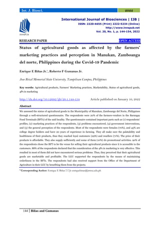 144 Biñas and Gumanas
Int. J. Biosci. 2022
RESEARCH PAPER OPEN ACCESS
Status of agricultural goods as affected by the farmers’
marketing practices and perception in Manukan, Zamboanga
del norte, Philippines during the Covid-19 Pandemic
Enrique E Biñas Jr.*
, Roberto F Gumanas Jr.
Jose Rizal Memorial State University, Tampilisan Campus, Philippines
Key words: Agricultural products, Farmers’ Marketing practices, Marketability, Status of agricultural goods,
4Ps in marketing
http://dx.doi.org/10.12692/ijb/20.1.144-154 Article published on January 10, 2022
Abstract
We assessed the status of agricultural goods in the Municipality of Manukan, Zamboanga del Norte, Philippines
through a well-structured questionnaire. The respondents were 20% of the farmers-vendors in the Barangay
Food Terminals (BFTs) of the said locality. The questionnaire contained important parts such as (1) respondents’
profiles, (2) marketing practices of the respondents, (3) problems encountered, (4) government interventions,
and (5) the general perception of the respondents. Most of the respondents were females (70%), and 45% are
college degree holders and have 20 years of experience in farming. They all make sure the palatability and
healthiness of their products, thus they reached loyal customers (29%) and resellers (71%). The price of their
products is affordable. They also supply sufficiently and some of them (10%) do promotional activities. 90% of
the respondents chose the BFT to be the venue for selling their agricultural products since it is accessible to the
customers. 88% of the respondents declared that the consideration of the 4Ps in marketing is very effective. This
resulted in most of them did not have encountered serious problems. Thus, they perceived that their agricultural
goods are marketable and profitable. The LGU supported the respondents by the means of maintaining
orderliness in the BFTs. The respondents had also received support from the Office of the Department of
Agriculture in their LGU by benefiting them from the projects.
* Corresponding Author: Enrique E Biñas  Jr enriquebinas@jrmsu.edu.ph
International Journal of Biosciences | IJB |
ISSN: 2220-6655 (Print) 2222-5234 (Online)
http://www.innspub.net
Vol. 20, No. 1, p. 144-154, 2022
 