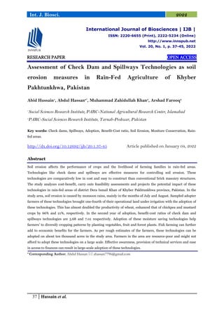 37 Hussain et al.
Int. J. Biosci. 2022
RESEARCH PAPER OPEN ACCESS
Assessment of Check Dam and Spillways Technologies as soil
erosion measures in Rain-Fed Agriculture of Khyber
Pakhtunkhwa, Pakistan
Abid Hussain1
, Abdul Hassan2*
, Muhammad Zahidullah Khan3
, Arshad Farooq2
1
Social Sciences Research Institute, PARC-National Agricultural Research Center, Islamabad
2
PARC-Social Sciences Research Institute, Tarnab-Peshwar, Pakistan
Key words: Check dams, Spillways, Adoption, Benefit-Cost ratio, Soil Erosion, Mositure Conservation, Rain-
fed areas.
http://dx.doi.org/10.12692/ijb/20.1.37-45 Article published on January 04, 2022
Abstract
Soil erosion affects the performance of crops and the livelihood of farming families in rain-fed areas.
Technologies like check dams and spillways are effective measures for controlling soil erosion. These
technologies are comparatively low in cost and easy to construct than conventional brick masonry structures.
The study analyzes cost-benefit, carry outs feasibility assessments and projects the potential impact of these
technologies in rain-fed areas of district Dera Ismail Khan of Khyber Pakhtunkhwa province, Pakistan. In the
study area, soil erosion is caused by monsoon rains, mainly in the months of July and August. Sampled adopter
farmers of these technologies brought one-fourth of their operational land under irrigation with the adoption of
these technologies. This has almost doubled the productivity of wheat, enhanced that of chickpea and mustard
crops by 66% and 21%, respectively. In the second year of adoption, benefit-cost ratios of check dam and
spillways technologies are 5.68 and 7.01 respectively. Adoption of these moisture saving technologies help
farmers’ to diversify cropping patterns by planting vegetables, fruit and forest plants. Fish farming can further
add to economic benefits for the farmers. As per rough estimates of the farmers, these technologies can be
adopted on about ten thousand acres in the study area. Farmers in the area are resource-poor and might not
afford to adopt these technologies on a large scale. Effective awareness, provision of technical services and ease
in access to finances can result in large-scale adoption of these technologies.
* Corresponding Author: Abdul Hassan  ahassan7796@gmail.com
International Journal of Biosciences | IJB |
ISSN: 2220-6655 (Print), 2222-5234 (Online)
http://www.innspub.net
Vol. 20, No. 1, p. 37-45, 2022
 