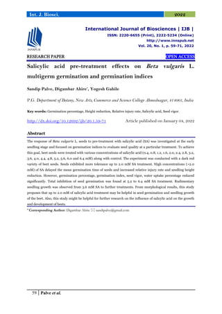59 Palve et al.
Int. J. Biosci. 2022
RESEARCH PAPER OPEN ACCESS
Salicylic acid pre-treatment effects on Beta vulgaris L.
multigerm germination and germination indices
Sandip Palve, Digambar Ahire*
, Yogesh Gahile
P.G. Department of Botany, New Arts, Commerce and Science College Ahmednagar, 414001, India
Key words: Germination percentage, Height reduction, Relative injury rate, Salicylic acid, Seed vigor.
http://dx.doi.org/10.12692/ijb/20.1.59-71 Article published on January 04, 2022
Abstract
The response of Beta vulgaris L. seeds to pre-treatment with salicylic acid (SA) was investigated at the early
seedling stage and focused on germination indices to evaluate seed quality at a particular treatment. To achieve
this goal, beet seeds were treated with various concentrations of salicylic acid (0.4, 0.8, 1.2, 1.6, 2.0, 2.4, 2.8, 3.2,
3.6, 4.0, 4.4, 4.8, 5.2, 5.6, 6.0 and 6.4 mM) along with control. The experiment was conducted with a dark red
variety of beet seeds. Seeds exhibited more tolerance up to 2.0 mM SA treatment. High concentrations (>2.0
mM) of SA delayed the mean germination time of seeds and increased relative injury rate and seedling height
reduction. However, germination percentage, germination index, seed vigor, water uptake percentage reduced
significantly. Total inhibition of seed germination was found at 5.2 to 6.4 mM SA treatment. Rudimentary
seedling growth was observed from 3.6 mM SA to further treatments. From morphological results, this study
proposes that up to 2.0 mM of salicylic acid treatment may be helpful in seed germination and seedling growth
of the beet. Also, this study might be helpful for further research on the influence of salicylic acid on the growth
and development of beets.
* Corresponding Author: Digambar Ahire  sandipalve@gmail.com
International Journal of Biosciences | IJB |
ISSN: 2220-6655 (Print), 2222-5234 (Online)
http://www.innspub.net
Vol. 20, No. 1, p. 59-71, 2022
 