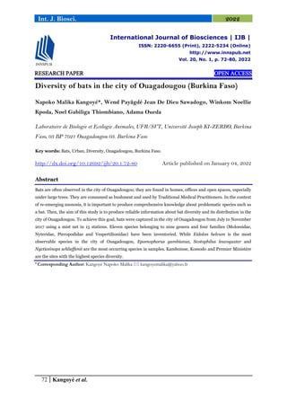 72 Kangoyé et al.
Int. J. Biosci. 2022
RESEARCH PAPER OPEN ACCESS
Diversity of bats in the city of Ouagadougou (Burkina Faso)
Napoko Malika Kangoyé*, Wend Payãgdé Jean De Dieu Sawadogo, Winkom Noellie
Kpoda, Noel Gabiliga Thiombiano, Adama Oueda
Laboratoire de Biologie et Ecologie Animales, UFR/SVT, Université Joseph KI-ZERBO, Burkina
Faso, 03 BP 7021 Ouagadougou 03. Burkina Faso
Key words: Bats, Urban, Diversity, Ouagadougou, Burkina Faso.
http://dx.doi.org/10.12692/ijb/20.1.72-80 Article published on January 04, 2022
Abstract
Bats are often observed in the city of Ouagadougou; they are found in homes, offices and open spaces, especially
under large trees. They are consumed as bushmeat and used by Traditional Medical Practitioners. In the context
of re-emerging zoonosis, it is important to produce comprehensive knowledge about problematic species such as
a bat. Then, the aim of this study is to produce reliable information about bat diversity and its distribution in the
city of Ouagadougou. To achieve this goal, bats were captured in the city of Ouagadougou from July to November
2017 using a mist net in 15 stations. Eleven species belonging to nine genera and four families (Molossidae,
Nyteridae, Pteropodidae and Vespertilionidae) have been inventoried. While Eidolon helvum is the most
observable species in the city of Ouagadougou, Epomophorus gambianus, Scotophilus leucogaster and
Nycticeinops schlieffenii are the most occurring species in samples. Kamboinse, Kossodo and Premier Ministère
are the sites with the highest species diversity.
* Corresponding Author: Kangoyé Napoko Malika  kangoyemalika@yahoo.fr
International Journal of Biosciences | IJB |
ISSN: 2220-6655 (Print), 2222-5234 (Online)
http://www.innspub.net
Vol. 20, No. 1, p. 72-80, 2022
 