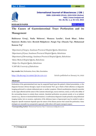91 Urooj et al.
Int. J. Biosci. 2022
RESEARCH PAPER OPEN ACCESS
The Causes of Gastrointestinal Tract Perforation and its
Management
Bakhtawar Urooj1
, Nadia Mehreen2
, Munazza Laraibe1
, Zarak Khan1
, Zohra
Samreen3
, Bushra Aziz4
, Beenish Mahjabeen5
, Nargis Taj4
, Ghazala Taj4
, Muhammad
Kamran Taj6*
1
Department of Surgery, Sandeman Provincial Hospital Quetta, Balochistan
2
Department of Gynae, Sandeman Provincial Hospital Quetta, Balochistan
3
Department of Dermatology, Sandeman Provincial Hospital Quetta, Balochistan
4
Bolan Medical Hospital Quetta, Balochistan
5
Helper Eye Hospital Quetta, Balochistan
6
CASVAB, University of Balochistan
Key words: Ileal, Perforation, Fever, Skin, Excoriation.
http://dx.doi.org/10.12692/ijb/20.1.91-115 Article published on January 04, 2022
Abstract
Perforation of the gastrointestinal tract may be suspected based upon the patient's clinical presentation, or the
diagnosis becomes obvious through a report of extra luminal "free" gas or fluid or fluid collection on diagnostic
imaging performed to evaluate abdominal pain or another symptom. Clinical manifestations depend somewhat
on the organ affected and the nature of the contents released (gas, succus entericus, stool), as well as the ability of
the surrounding tissues to contain those contents. Intestinal perforation can present acutely or in an indolent
manner (e.g., abscess or intestinal fistula formation). A confirmatory diagnosis is made primarily using abdominal
imaging studies, but on occasion, exploration of the abdomen (open or laparoscopic) may be needed to make a
diagnosis. Specific treatment depends upon the nature of the disease process that caused the perforation. Some
etiologies are amenable toa nonoperative approach, while others will require emergent surgery.
* Corresponding Author: Muhammad Kamran Taj  kamrancasvab@yahoo.com
International Journal of Biosciences | IJB |
ISSN: 2220-6655 (Print), 2222-5234 (Online)
http://www.innspub.net
Vol. 20, No. 1, p. 91-115, 2022
 