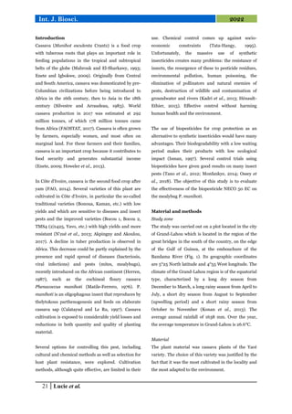21 Lucie et al.
Int. J. Biosci. 2022
Introduction
Cassava (Manihot esculenta Crantz) is a food crop
with tuberous roots that plays an important role in
feeding populations in the tropical and subtropical
belts of the globe (Mabrouk and El-Sharkawy, 1993;
Enete and Igbokwe, 2009). Originally from Central
and South America, cassava was domesticated by pre-
Columbian civilizations before being introduced to
Africa in the 16th century, then to Asia in the 18th
century (Silvestre and Arraudeau, 1983). World
cassava production in 2017 was estimated at 292
million tonnes, of which 178 million tonnes came
from Africa (FAOSTAT, 2017). Cassava is often grown
by farmers, especially women, and most often on
marginal land. For these farmers and their families,
cassava is an important crop because it contributes to
food security and generates substantial income
(Enete, 2009; Howeler et al., 2013).
In Côte d'Ivoire, cassava is the second food crop after
yam (FAO, 2014). Several varieties of this plant are
cultivated in Côte d'Ivoire, in particular the so-called
traditional varieties (Bonoua, Kaman, etc.) with low
yields and which are sensitive to diseases and insect
pests and the improved varieties (Bocou 1, Bocou 2,
TMS4 (2)1425, Yavo, etc.) with high yields and more
resistant (N'zué et al., 2013; Akpingny and Akoulou,
2017). A decline in tuber production is observed in
Africa. This decrease could be partly explained by the
presence and rapid spread of diseases (bacteriosis,
viral infections) and pests (mites, mealybugs),
recently introduced on the African continent (Herren,
1987), such as the cochineal floury cassava
Phenacoccus manihoti (Matile-Ferrero, 1976). P.
manihoti is an oligophagous insect that reproduces by
thelytokous parthenogenesis and feeds on elaborate
cassava sap (Calatayud and Le Ru, 1997). Cassava
cultivation is exposed to considerable yield losses and
reductions in both quantity and quality of planting
material.
Several options for controlling this pest, including
cultural and chemical methods as well as selection for
host plant resistance, were explored. Cultivation
methods, although quite effective, are limited in their
use. Chemical control comes up against socio-
economic constraints (Tata-Hangy, 1995).
Unfortunately, the massive use of synthetic
insecticides creates many problems: the resistance of
insects, the resurgence of these to pesticide residues,
environmental pollution, human poisoning, the
elimination of pollinators and natural enemies of
pests, destruction of wildlife and contamination of
groundwater and rivers (Kadri et al., 2013; Hénault-
Ethier, 2015). Effective control without harming
human health and the environment.
The use of biopesticides for crop protection as an
alternative to synthetic insecticides would have many
advantages. Their biodegradability with a low waiting
period makes their products with low ecological
impact (Isman, 1997). Several control trials using
biopesticides have given good results on many insect
pests (Tano et al., 2012; Monfankye, 2014; Ossey et
al., 2018). The objective of this study is to evaluate
the effectiveness of the biopesticide NECO 50 EC on
the mealybug P. manihoti.
Material and methods
Study zone
The study was carried out on a plot located in the city
of Grand-Lahou which is located in the region of the
great bridges in the south of the country, on the edge
of the Gulf of Guinea, at the embouchure of the
Bandama River (Fig. 1). Its geographic coordinates
are 5°25 North latitude and 4°55 West longitude. The
climate of the Grand-Lahou region is of the equatorial
type, characterized by a long dry season from
December to March, a long rainy season from April to
July, a short dry season from August to September
(upwelling period) and a short rainy season from
October to November (Konan et al., 2013). The
average annual rainfall of 1638 mm. Over the year,
the average temperature in Grand-Lahou is 26.6°C.
Material
The plant material was cassava plants of the Yacé
variety. The choice of this variety was justified by the
fact that it was the most cultivated in the locality and
the most adapted to the environment.
 