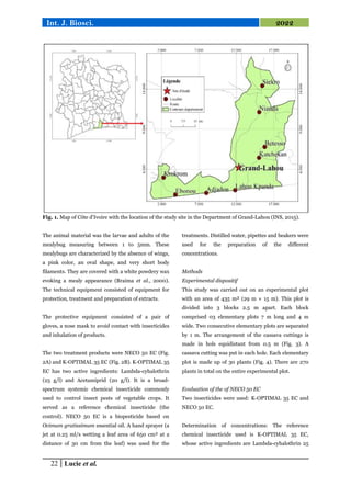 22 Lucie et al.
Int. J. Biosci. 2022
Fig. 1. Map of Côte d'Ivoire with the location of the study site in the Department of Grand-Lahou (INS, 2015).
The animal material was the larvae and adults of the
mealybug measuring between 1 to 5mm. These
mealybugs are characterized by the absence of wings,
a pink color, an oval shape, and very short body
filaments. They are covered with a white powdery wax
evoking a mealy appearance (Braima et al., 2000).
The technical equipment consisted of equipment for
protection, treatment and preparation of extracts.
The protective equipment consisted of a pair of
gloves, a nose mask to avoid contact with insecticides
and inhalation of products.
The two treatment products were NECO 50 EC (Fig.
2A) and K-OPTIMAL 35 EC (Fig. 2B). K-OPTIMAL 35
EC has two active ingredients: Lambda-cyhalothrin
(25 g/l) and Acetamiprid (20 g/l). It is a broad-
spectrum systemic chemical insecticide commonly
used to control insect pests of vegetable crops. It
served as a reference chemical insecticide (the
control). NECO 50 EC is a biopesticide based on
Ocimum gratissimum essential oil. A hand sprayer (a
jet at 0.25 ml/s wetting a leaf area of 650 cm² at a
distance of 30 cm from the leaf) was used for the
treatments. Distilled water, pipettes and beakers were
used for the preparation of the different
concentrations.
Methods
Experimental dispositif
This study was carried out on an experimental plot
with an area of 435 m² (29 m × 15 m). This plot is
divided into 3 blocks 2.5 m apart. Each block
comprised 03 elementary plots 7 m long and 4 m
wide. Two consecutive elementary plots are separated
by 1 m. The arrangement of the cassava cuttings is
made in hols equidistant from 0.5 m (Fig. 3). A
cassava cutting was put in each hole. Each elementary
plot is made up of 30 plants (Fig. 4). There are 270
plants in total on the entire experimental plot.
Evaluation of the of NECO 50 EC
Two insecticides were used: K-OPTIMAL 35 EC and
NECO 50 EC.
Determination of concentrations: The reference
chemical insecticide used is K-OPTIMAL 35 EC,
whose active ingredients are Lambda-cyhalothrin 25
 