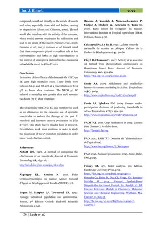 26 Lucie et al.
Int. J. Biosci. 2022
compound, would act directly on the cuticle of insects
and mites, especially those with soft bodies, causing
its degradation (Cloyd and Chiasson, 2007). Thymol
would also interfere with the activity of the synapses,
which would prevent respiration by suffocation and
lead to the death of the insect (Priestley et al., 2003;
Gonzalez et al., 2013). Johnson et al. (2006) noted
that these compounds played a repellent role at low
concentrations and lethal at high concentrations in
the control of Coleoptera Callosobruchus maculatus
in foodstuffs stored in Côte d'Ivoire.
Conclusion
Evaluation of the efficacy of the biopesticide NECO 50
EC gave high mortality rates. These levels were
between 62.50 and 88.10% at a concentration of 8.33
g/l, 24 hours after treatment. The NECO 50 EC
induced a mortality rate greater than 92% seventy-
two hours (72 h) after treatment.
The biopesticide NECO 50 EC can therefore be used
as an alternative to the excessive use of synthetic
insecticides to reduce the damage of the pest P.
manihoti and increase cassava production in Côte
d'Ivoire. This study leaves broader lines of research.
Nevertheless, work must continue in order to study
the bioecology of the P. manihoti population in order
to carry out effective control.
References
Abbott WS. 1925. A method of computing the
effectiveness of an insecticide. Journal of Economic
Entomology 18, 265- 267.
http://dx.doi.org/10.1093/jee/18.2.265a
Akpingny KL, Koulou N. 2017. Fiche
technicoéconomique du manioc. Agence National
d’Appui au Développement Rural (ANADER), p 8.
Begon M, Harper LJ, Townsend CR. 1990.
Ecology: individual population and communities.
Boston, 2nd Edition Oxford: Blackwell Scientific
Publications, p 945.
Braima J, Yannick J, Neuenschwander P,
Cudjoe A, Modder W, Echendu N, Toko M.
2000. Lutte contre les ravageurs du manioc.
International Institute of Tropical Agriculture (IITA),
Cotonou, Benin, p 38.
Calatayud PA, Le Ru B. 1997. La lutte contre la
cochenille du manioc en Afrique. Cahiers de la
Recherche Développement 43, 59-66.
Cloyd R, Chiasson H. 2007. Activity of an essential
oil derived from Chenopodium ambrosioides on
Greenhouse Insect Pests. Journal of Economic
Entomology 100, 459-466.
https://doi.org/10.1093/jee/100.2.459
Enete AA. 2009. Middlemen and smallholder
farmers in cassava marketing in Africa. Tropicultura
27(1), 40-44.
http://www.tropicultura.org/text/v27n1/40.pdf
Enete AA, Igbokwe EM. 2009. Cassava market
participation decisions of producing households in
Africa. Tropicultura 27(3), 129-136.
http://www.tropicultura.org/text/v27n3/129.pdf
FAOSTAT. 2017. Crop Production in 2014: Cassava
Data [Internet]. Available from.
http://faostat3.fao.org
FAO. 2014. FAOSTAT (Données de l’alimentation et
de l’agriculture).
http://www.fao.org/faostat/fr/#compare.
FAO. 1996. Annuaire production: 1995. Rome, Italie,
FAO, p 235.
Finney DJ. 1971. Probit analysis. 3rd. Edition,
Cambridge University Press, p 33.
https://doi.org/10.1002/bimj.19720140111
Gonzalez CA, Reina M, Diaz CE, Fraga, BM, Santana-
Meridas O. 2013. Natural Product-Based
Biopesticides for Insect Control. In: Reedijk, J., Ed.
Elsevier Reference Module in Chemistry, Molecular
Sciences and Chemical Engineering. Waltham, MA,
Elsevier. 01-Nov-13.
http://dx.doi.org/10.1016/B978-0-12-409547-
2.02770-0
 
