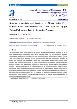 35 M. Uy and G. Uy
Int. J. Biosci. 2023
RESEARCH PAPER
RESEARCH PAPER
RESEARCH PAPER
RESEARCH PAPER OPEN ACCESS
OPEN ACCESS
OPEN ACCESS
OPEN ACCESS
Knowledge, Attitude and Practices of African Swine Fever
(ASF) Affected Communities in the Ytawes District of Cagayan
Valley, Philippines: Basis for Extension Program
Michael M. Uy*
, Ursola G. Uy
Cagayan State University - Piat Campus, Philippines
Key words: Demographic, Socio-economic, African swine fever, Bio-security, Outbreak
http://dx.doi.org/10.12692/ijb/22.1.35-44 Article published on January 02, 2023
Abstract
The communicable African Swine Fever (ASF) has adversely crippled the country's swine industry in the last few
years and subsequently hampered the growth of the agriculture sector. This study utilized the descriptive
research design. The study was conducted at the three municipalities in the Ytawes district of Piat, Sto. Nino and
Tuao from May-June 2022. Results of the study show that women were more predominantly engaged in pig
farming than male aside from their roles as a mother. Also, raisers prefer to bury the infected animals without
reporting them to authorities is alarming due to the possible spreading of the diseases and authorities hardly
contained it. Raisers must be encouraged to disinfect the production area before re-stocking to avoid possible
problems. The farmers should practice not allowing people in and out of the production area because they might
be the carrier of such diseases since most of the farm owners do not have bio-security measures. There should be
close coordination with the Municipal Agriculturist Office to seek the opinion of veterinarians/technicians for
the possible solutions to such problems. Since the majority of the respondents considered pig farming as one of
their sources of income. Attending training's/seminars could help the pig raisers to gain more knowledge on the
proper handling of such diseases as ASF.
* Corresponding Author: Michael M. Uy  michaeluy95@yahoo.com
International Journal of Biosciences | IJB |
ISSN: 2220-6655 (Print), 2222-5234 (Online)
http://www.innspub.net
Vol. 22, No. 1, p. 35-44, 2023
 