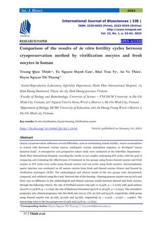 53 Thinh et al.
Int. J. Biosci. 2023
RESEARCH PAPER
RESEARCH PAPER
RESEARCH PAPER
RESEARCH PAPER OPEN ACCESS
OPEN ACCESS
OPEN ACCESS
OPEN ACCESS
Comparison of the results of in vitro fertility cycles between
cryopreservation method by vitrification oocytes and fresh
oocytes in human
Truong Quoc Thinh1,2
, Tu Nguyen Huynh Cam1
, Khoi Tran Vy1
, An Vo Thien1
,
Huyen Nguyen Thi Thuong*3
1
Assited Reproductive Laboratory, Infertility Department, Hanh Phuc International Hospital, 18,
Binh Duong Boulevard, Thuan An city, Binh Duong province, Vietnam
2
Faculty of Biology and Biotechnology, University of Science – VNUHCM University in Ho Chi
Minh City, Vietnam, 227 Nguyen Van Cu Street, Ward 4, District 5, Ho Chi Minh City, Vietnam
3
Department of Biology, HCMC University of Education, 280 An Duong Vuong Ward 4 District 5,
Ho Chi Minh city, Vietnam
Key words: In vitro fertilization, Oocyte freezing, Vitrification oocyte
http://dx.doi.org/10.12692/ijb/22.1.53-62 Article published on January 03, 2023
Abstract
Oocyte cryopreservation addresses several difficulties, such as maintaining female fertility, oocyte accumulation
in women with decreased ovarian reserve, inadequate ovarian stimulation response, or developed "oocyte
donation bank". A retrospective and prospective cohort study were conducted at the Infertility Department -
Hanh Phuc International Hospital, recording the results of 210 couples undergoing IVF cycles, with the goal of
comparing and evaluating the effectiveness of treatment in two groups using frozen-thawed oocytes and fresh
oocytes in IVF cycles (105 cycles using thawed oocytes and 105 cycles using fresh oocytes). Intracytoplasmic
sperm injection was conducted on all mature oocytes from fresh and thawed oocytes (frozen and thawed by
vitrification technique) (ICSI). The embryological and clinical results of the two groups were documented,
compared, and validated using the t-test. Survival rate of the freezing - thawing process oocytes was 92.61% and
there was no difference in the embryological and clinical outcome results between thawed and fresh oocytes,
through the following criteria: the rate of fertilized oocytes (69.04% vs 73.43%, p = 0.1026) with good embryo
(29.10% vs 33.87%, p = 0.1794), the rate of blastocyst formation (45.61% vs 56.55%, p = 0.0541). The cumulative
pregnancy rate, clinical pregnancy rate, live birth rate was 47.17%, 40.75% and 35.51%, respectively, while group
using thawed oocytes was 40.79%, 50.03% and 34.76%, respectively (p = 0.3176 – 0.2377 – 0.9067). The
miscarriage rates in the two groups were 6.04% and 5.51% (p = 0.7615).
* Corresponding Author: Huyen Nguyen Thi Thuong  huyenntth@hcmue.edu.vn
International Journal of Biosciences | IJB |
ISSN: 2220-6655 (Print), 2222-5234 (Online)
http://www.innspub.net
Vol. 22, No. 1, p. 53-62, 2023
 