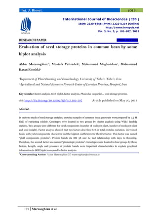 101 Marzooghian et al.
Int. J. Biosci. 2013
RESEARCH PAPER OPEN ACCESS
Evaluation of seed storage proteins in common bean by some
biplot analysis
Akbar Marzooghian1*
, Mostafa Valizadeh1
, Mohammad Moghaddam1
, Mohammad
Hasan Kooshki2
1
Department of Plant Breeding and Biotechnology, University of Tabriz, Tabriz, Iran
2
Agricultural and Natural Resources Research Center of Lorestan Province, Broujerd, Iran
Key words: Cluster analysis, GGE biplot, factor analysis, Phaseolus vulgaris L., seed storage proteins.
doi: http://dx.doi.org/10.12692/ijb/3.5.101-107 Article published on May 20, 2013
Abstract
In order to study of seed storage proteins, proteins samples of common bean genotypes were prepared by 0.2 M
NaCl of extracting soluble. Genotypes were located in two groups by cluster analysis using Wilks’ lambda
statistic. Two groups were different for yield components (number of pods per plant, number of seeds per plant
and seed weight). Factor analysis showed that two factors described 61% of total proteins variation. Correlated
bands with yield components characters had the highest coefficients for the first factor. This factor was named
“yield components proteins”. Protein bands via RM 58 and 64 had relationship with days to flowering.
Therefore, the second factor was named “phenologic proteins”. Genotypes were located in four groups by these
factors. Length, angle and presence of protein bands were important characteristics to explain graphical
information in GGE biplot compared to factor analysis.
* Corresponding Author: Akbar Marzooghian  marzooghian@tabrizu.ac.ir
International Journal of Biosciences | IJB |
ISSN: 2220-6655 (Print) 2222-5234 (Online)
http://www.innspub.net
Vol. 3, No. 5, p. 101-107, 2013
 