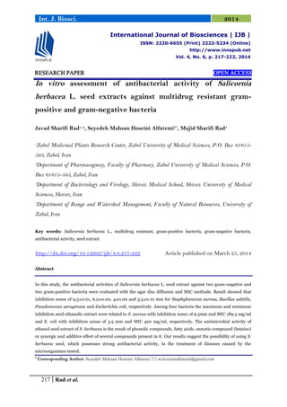 217 Rad et al.
Int. J. Biosci. 2014
RESEARCH PAPER OPEN ACCESS
In vitro assessment of antibacterial activity of Salicornia
herbacea L. seed extracts against multidrug resistant gram-
positive and gram-negative bacteria
Javad Sharifi Rad1, 2
, Seyedeh Mahsan Hoseini Alfatemi3*
, Majid Sharifi Rad4
1
Zabol Medicinal Plants Research Center, Zabol University of Medical Sciences, P.O. Box 61615-
585, Zabol, Iran
2
Department of Pharmacognosy, Faculty of Pharmacy, Zabol University of Medical Sciences, P.O.
Box 61615-585, Zabol, Iran
3
Department of Bacteriology and Virology, Shiraz Medical School, Shiraz University of Medical
Sciences, Shiraz, Iran
4
Department of Range and Watershed Management, Faculty of Natural Resources, University of
Zabol, Iran
Key words: Salicornia herbacea L., multidrug resistant, gram-positive bacteria, gram-negative bacteria,
antibacterial activity, seed extract
http://dx.doi.org/10.12692/ijb/4.6.217-222 Article published on March 25, 2014
Abstract
In this study, the antibacterial activities of Salicornia herbacea L. seed extract against two gram-negative and
two gram-positive bacteria were evaluated with the agar disc diffusion and MIC methods. Result showed that
inhibition zones of 9.5±0.01, 6.2±0.00, 4±0.00 and 3.5±0.10 mm for Staphylococcus aureus, Bacillus subtilis,
Pseudomonas aeruginosa and Escherichia coli, respectively. Among four bacteria the maximum and minimum
inhibition seed ethanolic extract were related to S. aureus with inhibition zones of 9.5mm and MIC 189.5 mg/ml
and E. coli with inhibition zones of 3.5 mm and MIC 420 mg/ml, respectively. The antimicrobial activity of
ethanol seed extract of S. herbacea is the result of phenolic compounds, fatty acids, osmotic compound (betaine)
or synergic and additive effect of several compounds present in it. Our results suggest the possibility of using S.
herbacea seed, which possesses strong antibacterial activity, in the treatment of diseases caused by the
microorganisms tested.
* Corresponding Author: Seyedeh Mahsan Hoseini Alfatemi  m.hoseinialfatemi@gmail.com
International Journal of Biosciences | IJB |
ISSN: 2220-6655 (Print) 2222-5234 (Online)
http://www.innspub.net
Vol. 4, No. 6, p. 217-222, 2014
 
