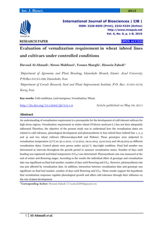 1 Al-Ahmadi et al.
Int. J. Biosci. 2015
RESEARCH PAPER OPEN ACCESS
Evaluation of vernalization requirement in wheat inbred lines
and cultivars under controlled conditions
Davoud Al-Ahmadi1
, Siroos Mahfoozi2
, Younes Sharghi1
, Hossein Zahedi1*
1
Department of Agronomy and Plant Breeding, Islamshahr Branch, Islamic Azad University,
P.O.Box:33135-369, Islamshahr, Iran
2
Department of Cereals Research, Seed and Plant Improvement Institute, P.O. Box: 31585-4119,
Karaj, Iran
Key words: Cold conditions, Leaf emergence, Vernalization, Wheat.
http://dx.doi.org/10.12692/ijb/6.9.1-8 Article published on May 08, 2015
Abstract
An understanding of vernalization requirement is a prerequisite for the development of cold tolerant cultivars for
high stress regions. Vernalization requirement in winter wheat (Triticum aestivum L.) has not been adequately
addressed. Therefore, the objective of the present study was to understand how the vernalization dates are
related to cold tolerance, phenological development and photosynthesis in four inbred lines (inbred line 1, 2, 3
and 4) and two wheat cultivars (Mironovskaya-808 and Pishtaz). These genotypes were subjected to
vernalization temperature (5 C) on 30.11.2012, 17.12.2012, 09.01.2013, 13.02.2013 and 08.03.2013 as different
vernalization dates. Control plants were grown under 25/20 C, day/night condition. Final leaf number was
determined at intervals throughout the growth period to measure vernalization status. Number of days until
heading was registered and lethal temperature (LT50) was determined. Photosynthesis rate was measured at the
end of winter and flowering stages. According to the results the individual effect of genotype and vernalization
date was significant on final leaf number, number of days until flowering and LT50. However, photosynthesis rate
was just affected by vernalization date. In addition, interaction between vernalization date and genotype was
significant on final leaf number, number of days until flowering and LT50. These results support the hypothesis
that vernalization responses regulate phenological growth and affect cold tolerance through their influence on
the rate of plant development.
* Corresponding Author: Hossein Zahedi  hzahedi2006@gmail.com
International Journal of Biosciences | IJB |
ISSN: 2220-6655 (Print), 2222-5234 (Online)
http://www.innspub.net
Vol. 6, No. 9, p. 1-8, 2015
 