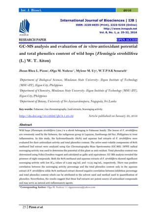 25 Pizon et al.
Int. J. Biosci. 2016
RESEARCH PAPER OPEN ACCESS
GC-MS analysis and evaluation of in vitro antioxidant potential
and total phenolics content of wild hops (Flemingia strobilifera
(L.) W. T. Aiton)
Jhoan Rhea L. Pizon1
, Olga M. Nuñeza1*
, Mylene M. Uy2
, W.T.P.S.K Senarath3
1
Department of Biological Sciences, Mindanao State University- Iligan Institute of Technology
(MSU-IIT), Iligan City, Philippines
2
Department of Chemistry, Mindanao State University- Iligan Institute of Technology (MSU-IIT),
Iligan City, Philippines
3
Department of Botany, University of Sri Jayewardenepura, Nugegoda, Sri Lanka
Key words: Fabaceae, Gas chromatography, Leaf extracts, Scavenging activity.
http://dx.doi.org/10.12692/ijb/8.1.25-32 Article published on January 20, 2016
Abstract
Wild hops (Flemingia strobilifera Linn.) is a shrub belonging to Fabaceae family. The leaves of F. strobilifera
are commonly used by the Subanen, the indigenous group in Lapuyan, Zamboanga del Sur, Philippines to treat
inflammation. In this study, the hydromethanolic (80%) and aqueous leaf extracts of F. strobilifera were
evaluated for their antioxidant activity and total phenolics content. The active semi-volatile components of 80%
methanol leaf extract were analyzed using Gas Chromatography-Mass Spectrometry (GC-MS). DPPH radical
scavenging activity was used to determine the potential of this plant as anti-oxidant. Total phenolics content was
determined using Folin-Ciocalteu reagent and calculated as gallic acid equivalence. GC-MS analysis revealed the
presence of eight compounds. Both the 80% methanol and aqueous extracts of F. strobilifera showed significant
scavenging activity with low IC50 values of 0.299 mg/mL and <0.25 mg/mL, respectively. There was positive
correlation between the scavenging activity percentage and the total phenolics content only in the aqueous
extract of F. strobilifera while 80% methanol extract showed negative correlation between inhibition percentage
and total phenolics content which can be attributed to the solvent used and method used in quantification of
phenolics. Nevertheless, the results suggest that these leaf extracts are potent source of antioxidant compounds
and may serve as natural anti-inflammatory agents.
* Corresponding Author: Olga M. Nuñeza  olgamnuneza@yahoo.com
International Journal of Biosciences | IJB |
ISSN: 2220-6655 (Print), 2222-5234 (Online)
http://www.innspub.net
Vol. 8, No. 1, p. 25-32, 2016
 