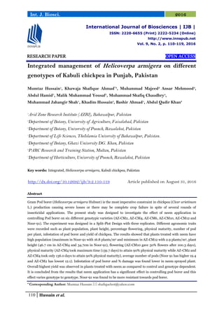 110 Hussain et al.
Int. J. Biosci. 2016
RESEARCH PAPER OPEN ACCESS
Integrated management of Helicoverpa armigera on different
genotypes of Kabuli chickpea in Punjab, Pakistan
Mumtaz Hussain1
, Khawaja Shafique Ahmad*3
, Muhammad Majeed2
, Ansar Mehmood3
,
Abdul Hamid7
, Malik Muhammad Yousaf1
, Muhammad Shafiq Chaudhry4
,
Muhammad Jahangir Shah1
, Khadim Hussain5
, Bashir Ahmad1
, Abdul Qadir Khan3
1
Arid Zone Research Institute (AZRI), Bahawalpur, Pakistan
2
Department of Botany, University of Agriculture, Faisalabad, Pakistan
3
Department of Botany, University of Poonch, Rawalakot, Pakistan
4
Department of Life Sciences, TheIslamia University of Bahawalpur, Pakistan.
5
Department of Botany, Ghazi University DG. Khan, Pakistan
6
PARC Research and Training Station, Multan, Pakistan
7
Department of Horticulture, University of Poonch, Rawalakot, Pakistan
Key words: Integrated, Helicoverpa armigera, Kabuli chickpea, Pakistan
http://dx.doi.org/10.12692/ijb/9.2.110-119 Article published on August 31, 2016
Abstract
Gram Pod borer (Helicoverpa armigera Hubner) is the most imperative constraint in chickpea (Cicer arietinum
L.) production causing severe losses or there may be complete crop failure in spite of several rounds of
insecticidal applications. The present study was designed to investigate the effect of neem application in
controlling Pod borer on six different genotypic varieties (AZ-CM2, AZ-CM4, AZ-CM6, AZ-CM10, AZ-CM12 and
Noor-91). The experiment was designed in a Split-Plot Design with three replicates. Different agronomic traits
were recorded such as plant population, plant height, percentage flowering, physical maturity, number of pod
per plant, infestation of pod borer and yield of chickpea. The results showed that plants treated with neem have
high population (maximum in Noor-91 with 16.8 plants/m2 and minimum in AZ-CM12 with 2.9 plants/m2, plant
height (46.7 cm in AZ-CM4 and 34.7cm in Noor-91), flowering (AZ-CM10 gave 50% flowers after 100.3 days),
physical maturity (AZ-CM4 took maximum time (139.7 days) to attain 90% physical maturity while AZ-CM2 and
AZ-CM4 took only 136.0 days to attain 90% physical maturity), average number of pods (Noor 91 has higher 19.4
and AZ-CM2 has lowest 12.1). Infestation of pod borer and % damage was found lower in neem sprayed plant.
Overall highest yield was observed in plants treated with neem as compared to control and genotype dependent.
It is concluded from the results that neem application has a significant effect in controlling pod borer and this
effect varies genotype to genotype. Noor-91 was found to be more resistant towards pod borer.
* Corresponding Author: Mumtaz Hussain  shafiquebot@yahoo.com
International Journal of Biosciences | IJB |
ISSN: 2220-6655 (Print) 2222-5234 (Online)
http://www.innspub.net
Vol. 9, No. 2, p. 110-119, 2016
 