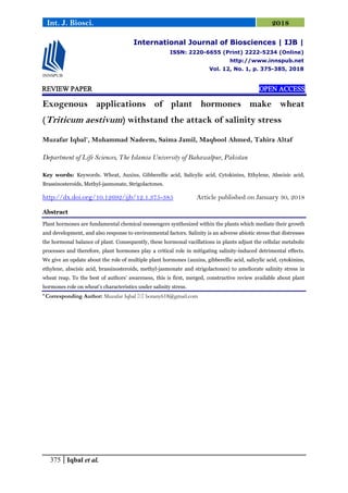 375 Iqbal et al.
Int. J. Biosci. 2018
REVIEW PAPER OPEN ACCESS
Exogenous applications of plant hormones make wheat
(Triticum aestivum) withstand the attack of salinity stress
Muzafar Iqbal*
, Muhammad Nadeem, Saima Jamil, Maqbool Ahmed, Tahira Altaf
Department of Life Sciences, The Islamia University of Bahawalpur, Pakistan
Key words: Keywords. Wheat, Auxins, Gibberellic acid, Salicylic acid, Cytokinins, Ethylene, Abscisic acid,
Brassinosteroids, Methyl-jasmonate, Strigolactones.
http://dx.doi.org/10.12692/ijb/12.1.375-385 Article published on January 30, 2018
Abstract
Plant hormones are fundamental chemical messengers synthesized within the plants which mediate their growth
and development, and also response to environmental factors. Salinity is an adverse abiotic stress that distresses
the hormonal balance of plant. Consequently, these hormonal vacillations in plants adjust the cellular metabolic
processes and therefore, plant hormones play a critical role in mitigating salinity-induced detrimental effects.
We give an update about the role of multiple plant hormones (auxins, gibberellic acid, salicylic acid, cytokinins,
ethylene, abscisic acid, brassinosteroids, methyl-jasmonate and strigolactones) to ameliorate salinity stress in
wheat reap. To the best of authors’ awareness, this is first, merged, constructive review available about plant
hormones role on wheat’s characteristics under salinity stress.
* Corresponding Author: Muzafar Iqbal  botany618@gmail.com
International Journal of Biosciences | IJB |
ISSN: 2220-6655 (Print) 2222-5234 (Online)
http://www.innspub.net
Vol. 12, No. 1, p. 375-385, 2018
 