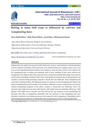 36 Khan et al.
Int. J. Biosci. 2021
RESEARCH PAPER OPEN ACCESS
Bolting in onion bulb crops as influenced by cultivars and
transplanting dates
Noor Habib Khan1*
, Shah Msaud Khan2
, Ayub Khan2
, Muhammad Zamin3
1
Agricultural Research Institute, Mingora, Swat, Pakistan
2
Department of Horticulture, University of Haripur, Haripur, Pakistan
3
Department of Agriculture University Swabi, Pakistan
Key words: Onion (Allium cepa L.) Bolting, Marketable yield, Cultivars, Transplanting.
http://dx.doi.org/10.12692/ijb/18.1.36-45 Article published on January 20, 2021
Abstract
Bolting reduces the quality and commercial yield of bulb onion, however, seed production is directly dependent
on flower induction and bolting. Field experiments were conducted during two cropping seasons 2013-14 and
2014-15 at the Agricultural Research Institute, Swat, Pakistan to study the effects of three onion cultivars with
five transplanting dates on bolting and marketable yield of onion. Seedlings of three onion cultivars were
transplanted on five different dates with 15 days interval in a randomized complete block design. Onion cultivars
varied in their susceptibility to bolting. Cultivar Swat-1 took significantly maximum days to bolting initiation and
recorded a minimum bolting percentage compared to „Saryab Red‟ and „Chiltan-89‟. Early transplanting took
108.06 days to bolting initiation. The Bolting percentage was maximum at early transplanting and reduced with
delay in transplanting from 25th November to 25th December. Bolting has not been recorded at late, (10th and 25th
January) transplanting irrespective of the cultivar. Compare to „Saryab Red‟ and „Chiltan-89‟, „Swat-1‟ has
maximum plant height, leaves per plant, bulb diameter, bulb weight, total and marketable yield ton ha-1. Bulb
diameter, bulb weight, days to maturity, and total yield ton ha-1 was maximum at early transplanting and
decreased with delay in transplanting. Marketable yield was maximum at mid transplanting date (25th
December); attributed to less bolting and percent cull compared to early transplanting. Unmarketable yield at
early transplanting was largely due to bolting while at late transplanting it was due to small ungraded bulbs.
* Corresponding Author: Noor Habib Khan  noorhabib808@gmail.com
International Journal of Biosciences | IJB |
ISSN: 2220-6655 (Print), 2222-5234 (Online)
http://www.innspub.net
Vol. 18, No. 1, p. 36-45, 2021
 