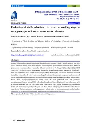 46 Khan et al.
Int. J. Biosci. 2021
RESEARCH PAPER OPEN ACCESS
Evaluation of viable selection criteria at the seedling stage in
corn genotypes to forecast water stress tolerance
Zia-Ud-Din Khan1*
, Ijaz Rasool Noorka1
, Muhammad Usman Ghazanfar2
1
Department of Plant Breeding and Genetics, College of Agriculture, University of Sargodha,
Pakistan
2
Department of Plant Pathology, College of Agriculture, University of Sargodha, Pakistan
Key words: Corn, Root, Shoot, Principle component analysis
http://dx.doi.org/10.12692/ijb/18.1.46-52 Article published on January 20, 2021
Abstract
Drought is the only factor which causes a more drastic effect on crop plant. Corn is a drought-sensitive crop their
yield is influenced at every single phase of growth and development by limited water availability. Corn. A total of
90 accessions were screened and evaluated at different water levels 100% (T1), 40% (T2) and 30% (T3) of field
capacity (FC). Evaluation of corn genotypes was done against six seedling parameters (root length, shoot length,
fresh root weight, fresh shoot weight, dry root weight and dry shoot weight). The analysis of variance indicated
that all the traits under all water levels revealed significantly and the principal component analysis depicted
diverse results for different treatments. The results showed that the genotypes Lala Musa, Akbar, Sahiwal-2002,
Sultan, Pearl, 15005,15077,14972,15110 under 100% FC level performed well and genotypes
14933,15023,14968,15055, 15005, MMRI yellow, Lala Musa, Pearl, Akbar, Akhgoti, 15067 and Sultan under 40%
FC and the genotypes Desi Fsd, 15075, Lala Musa, 14930, 14976, 15132, 15048, Sultan and 15005 performed
best in 30% FC. Some corn genotypes Akhgoti, Lala Musa, Sultan, and 15005 performed better under all three
water levels. The information on seedling parameters is best suited to screen viable genotypes for baseline
information for on-ward corn breeding and research programs on water stress tolerance.
* Corresponding Author: Zia-Ud-Din Khan  ziakhan6500@gmail.com
International Journal of Biosciences | IJB |
ISSN: 2220-6655 (Print), 2222-5234 (Online)
http://www.innspub.net
Vol. 18, No. 1, p. 46-52, 2021
 