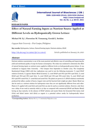 60 M. Uy et al.
Int. J. Biosci. 2021
RESEARCH PAPER OPEN ACCESS
Effect of Natural Farming Inputs as Nutrient Source Applied at
Different Levels on Hydroponically Grown Lettuce
Michael M. Uy*
, Florentino M. Tomaneng, Gerald L. Seridon
Cagayan State University - Piat Campus, Philippines
Key words: Hydroponics, Lettuce, Natural farming inputs, Nutrient solution, SNAP.
http://dx.doi.org/10.12692/ijb/18.1.60-67 Article published on January 20, 2021
Abstract
Nutrient solution concentration is one of the most practical and effective ways of controlling and improving the
yield and nutritional quality of crops for human consumption. The study was conducted to determine the effect
of natural farming inputs as nutrient source applied at different levels on hydroponically grown lettuce. It was
conducted at Cagayan State University – Piat Campus from September to October 2019. The Completely
Randomized Design (CRD) with four replications was used to test the following treatments: T1–25ml SNAP
solution (Control), T2-5grams Master Blend (Control), T3–10ml SNAP+5ml FFJ+5ml FPJ+15ml KAA, T4-10ml
SNAP+5ml FFJ+5ml FPJ+15ml KAA, T5–10ml SNAP+5ml FFJ+5ml FPJ+20ml KAA, T6–10ml SNAP+5ml
FFJ+5ml FPJ+20ml FAA, T7–20ml KAA and 20ml FAA. The plants are grown in T1 (SNAP solution) consistently
produced the tallest, number of leaves, longest roots and the heaviest fresh weight per plant. Master Blend can
also be used as a nutrient solution for hydroponics since they are not significantly different from each other.
Plants in T7 applied with 20ml KAA and 20ml FAA can also be used as a nutrient solution. However, only there
was a delay of one week in maturity which is 37 days as compared with commercial (SNAP and Master Blend)
having 30 days maturity. In the absence of SNAP solution and master blend, the fermented Fish Amino Acid
(FAA) and Kuhol Amino Acid (KAA) as organic is a potential culture media for hydroponically lettuce
production.
* Corresponding Author: Michael M. Uy  michaeluy95@yahoo.com
International Journal of Biosciences | IJB |
ISSN: 2220-6655 (Print), 2222-5234 (Online)
http://www.innspub.net
Vol. 18, No. 1, p. 60-67, 2021
 