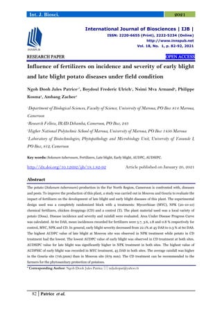 82 Patrice et al.
Int. J. Biosci. 2021
RESEARCH PAPER OPEN ACCESS
Influence of fertilizers on incidence and severity of early blight
and late blight potato diseases under field condition
Ngoh Dooh Jules Patrice1*
, Boydoul Frederic Ulrich1
, Nsimi Mva Armand2
, Philippe
Kosma3
, Ambang Zachee4
1
Department of Biological Sciences, Faculty of Science, University of Maroua, PO Box 814 Maroua,
Cameroon
2
Research Fellow, IRAD Dibamba, Cameroon, PO Box, 243
3
Higher National Polytechnic School of Maroua, University of Maroua, PO Box 1450 Maroua
4
Laboratory of Biotechnologies, Phytopathology and Microbiology Unit, University of Yaounde I,
PO Box, 812, Cameroon
Key words: Solanum tuberosum, Fertilizers, Late blight, Early blight, AUDPC, AUDSIPC.
http://dx.doi.org/10.12692/ijb/18.1.82-92 Article published on January 20, 2021
Abstract
The potato (Solanum tuberosum) production in the Far North Region, Cameroon is confronted with, diseases
and pests. To improve the production of this plant, a study was carried out in Mouvou and Gouria to evaluate the
impact of fertilizers on the development of late blight and early blight diseases of this plant. The experimental
design used was a completely randomized block with 4 treatments: Mycorrhizae (MYC), NPK (20-10-10)
chemical fertilizers, chicken droppings (CD) and a control (T). The plant material used was a local variety of
potato (Dosa). Disease incidence and severity and rainfall were evaluated. Area Under Disease Progress Curve
was calculated. At 60 DAS, mean incidences recorded for fertilizers were 5.7, 3.6, 1.8 and 0.8 % respectively for
control, MYC, NPK and CD. In general, early blight severity decreased from 22.1% at 45 DAS to 0.3 % at 60 DAS.
The highest AUDPC value of late blight at Mouvou site was observed in NPK treatment while potato in CD
treatment had the lowest. The lowest AUDPC value of early blight was observed in CD treatment at both sites.
AUDSIPC value for late blight was significantly higher in NPK treatment in both sites. The highest value of
AUDPSIC of early blight was recorded in MYC treatment, 45 DAS in both sites. The average rainfall was higher
in the Gouria site (716.5mm) than in Mouvou site (679 mm). The CD treatment can be recommended to the
farmers for the phytosanitary protection of potatoes.
* Corresponding Author: Ngoh Dooh Jules Patrice  ndjuliopat@yahoo.fr
International Journal of Biosciences | IJB |
ISSN: 2220-6655 (Print), 2222-5234 (Online)
http://www.innspub.net
Vol. 18, No. 1, p. 82-92, 2021
 