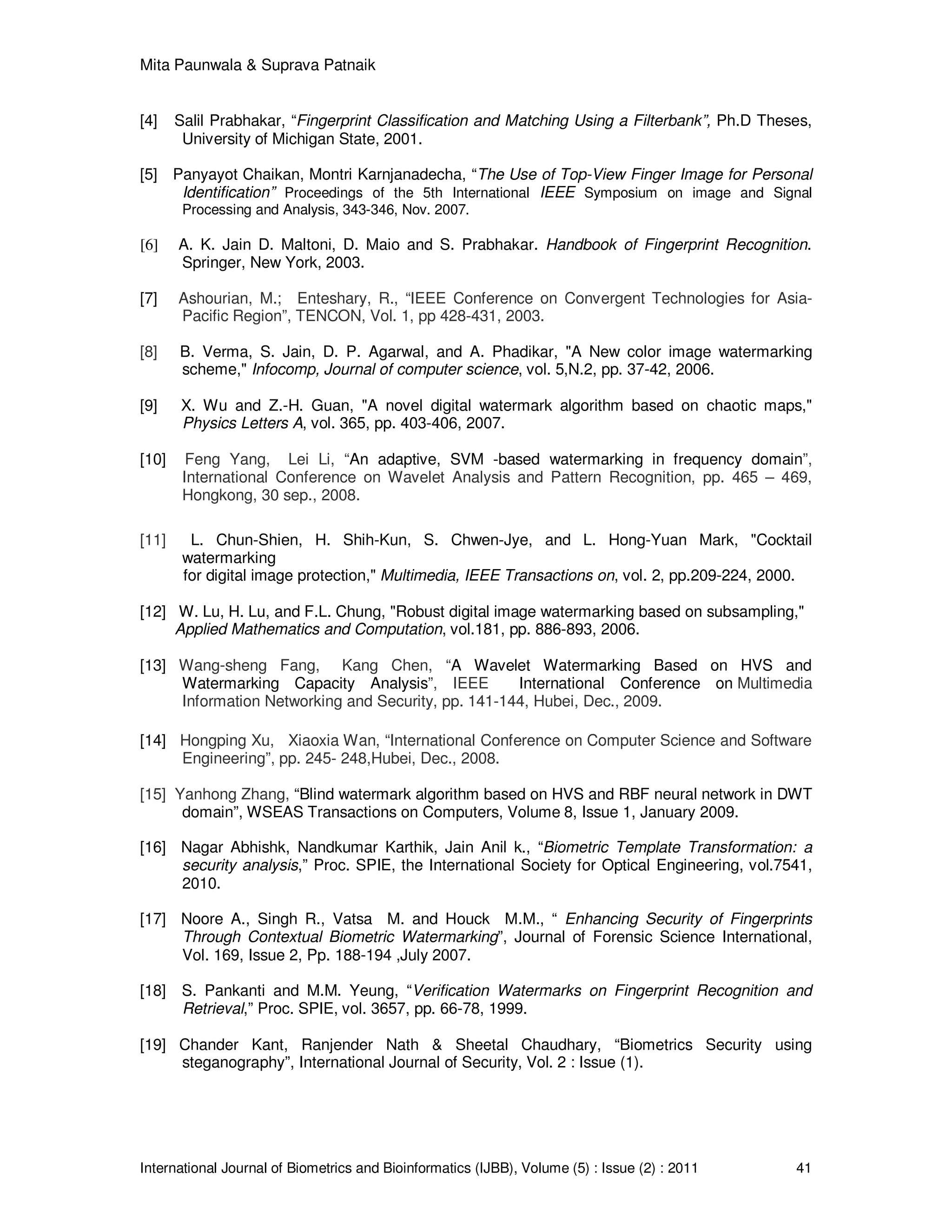Mita Paunwala & Suprava Patnaik
International Journal of Biometrics and Bioinformatics (IJBB), Volume (5) : Issue (2) : 2011 41
[4] Salil Prabhakar, “Fingerprint Classification and Matching Using a Filterbank”, Ph.D Theses,
University of Michigan State, 2001.
[5] Panyayot Chaikan, Montri Karnjanadecha, “The Use of Top-View Finger Image for Personal
Identification” Proceedings of the 5th International IEEE Symposium on image and Signal
Processing and Analysis, 343-346, Nov. 2007.
[6] A. K. Jain D. Maltoni, D. Maio and S. Prabhakar. Handbook of Fingerprint Recognition.
Springer, New York, 2003.
[7] Ashourian, M.; Enteshary, R., “IEEE Conference on Convergent Technologies for Asia-
Pacific Region”, TENCON, Vol. 1, pp 428-431, 2003.
[8] B. Verma, S. Jain, D. P. Agarwal, and A. Phadikar, "A New color image watermarking
scheme," Infocomp, Journal of computer science, vol. 5,N.2, pp. 37-42, 2006.
[9] X. Wu and Z.-H. Guan, "A novel digital watermark algorithm based on chaotic maps,"
Physics Letters A, vol. 365, pp. 403-406, 2007.
[10] Feng Yang, Lei Li, “An adaptive, SVM -based watermarking in frequency domain”,
International Conference on Wavelet Analysis and Pattern Recognition, pp. 465 – 469,
Hongkong, 30 sep., 2008.
[11] L. Chun-Shien, H. Shih-Kun, S. Chwen-Jye, and L. Hong-Yuan Mark, "Cocktail
watermarking
for digital image protection," Multimedia, IEEE Transactions on, vol. 2, pp.209-224, 2000.
[12] W. Lu, H. Lu, and F.L. Chung, "Robust digital image watermarking based on subsampling,"
Applied Mathematics and Computation, vol.181, pp. 886-893, 2006.
[13] Wang-sheng Fang, Kang Chen, “A Wavelet Watermarking Based on HVS and
Watermarking Capacity Analysis”, IEEE International Conference on Multimedia
Information Networking and Security, pp. 141-144, Hubei, Dec., 2009.
[14] Hongping Xu, Xiaoxia Wan, “International Conference on Computer Science and Software
Engineering”, pp. 245- 248,Hubei, Dec., 2008.
[15] Yanhong Zhang, “Blind watermark algorithm based on HVS and RBF neural network in DWT
domain”, WSEAS Transactions on Computers, Volume 8, Issue 1, January 2009.
[16] Nagar Abhishk, Nandkumar Karthik, Jain Anil k., “Biometric Template Transformation: a
security analysis,” Proc. SPIE, the International Society for Optical Engineering, vol.7541,
2010.
[17] Noore A., Singh R., Vatsa M. and Houck M.M., “ Enhancing Security of Fingerprints
Through Contextual Biometric Watermarking”, Journal of Forensic Science International,
Vol. 169, Issue 2, Pp. 188-194 ,July 2007.
[18] S. Pankanti and M.M. Yeung, “Verification Watermarks on Fingerprint Recognition and
Retrieval,” Proc. SPIE, vol. 3657, pp. 66-78, 1999.
[19] Chander Kant, Ranjender Nath & Sheetal Chaudhary, “Biometrics Security using
steganography”, International Journal of Security, Vol. 2 : Issue (1).
 