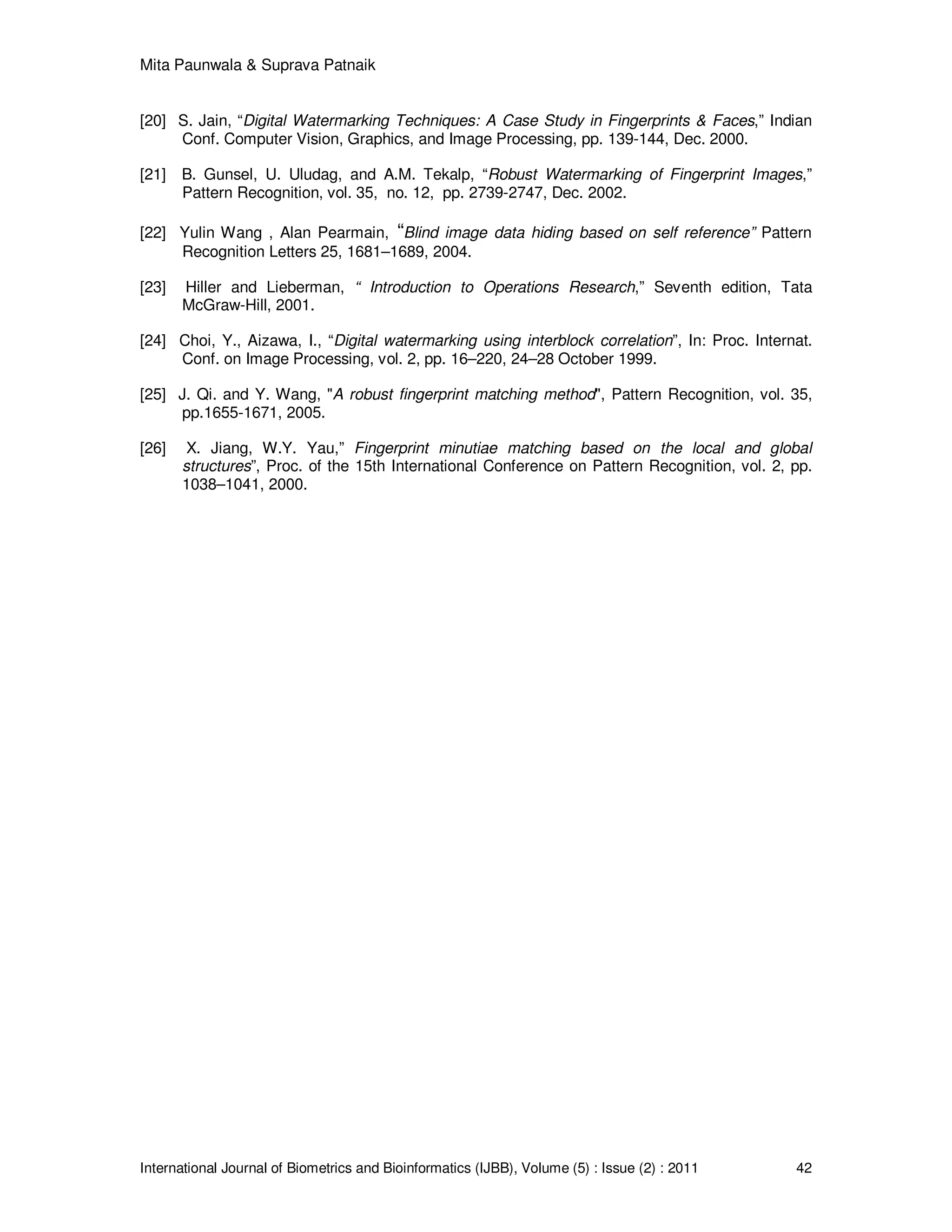 Mita Paunwala & Suprava Patnaik
International Journal of Biometrics and Bioinformatics (IJBB), Volume (5) : Issue (2) : 2011 42
[20] S. Jain, “Digital Watermarking Techniques: A Case Study in Fingerprints & Faces,” Indian
Conf. Computer Vision, Graphics, and Image Processing, pp. 139-144, Dec. 2000.
[21] B. Gunsel, U. Uludag, and A.M. Tekalp, “Robust Watermarking of Fingerprint Images,”
Pattern Recognition, vol. 35, no. 12, pp. 2739-2747, Dec. 2002.
[22] Yulin Wang , Alan Pearmain, “Blind image data hiding based on self reference” Pattern
Recognition Letters 25, 1681–1689, 2004.
[23] Hiller and Lieberman, “ Introduction to Operations Research,” Seventh edition, Tata
McGraw-Hill, 2001.
[24] Choi, Y., Aizawa, I., “Digital watermarking using interblock correlation”, In: Proc. Internat.
Conf. on Image Processing, vol. 2, pp. 16–220, 24–28 October 1999.
[25] J. Qi. and Y. Wang, "A robust fingerprint matching method", Pattern Recognition, vol. 35,
pp.1655-1671, 2005.
[26] X. Jiang, W.Y. Yau,” Fingerprint minutiae matching based on the local and global
structures”, Proc. of the 15th International Conference on Pattern Recognition, vol. 2, pp.
1038–1041, 2000.
 