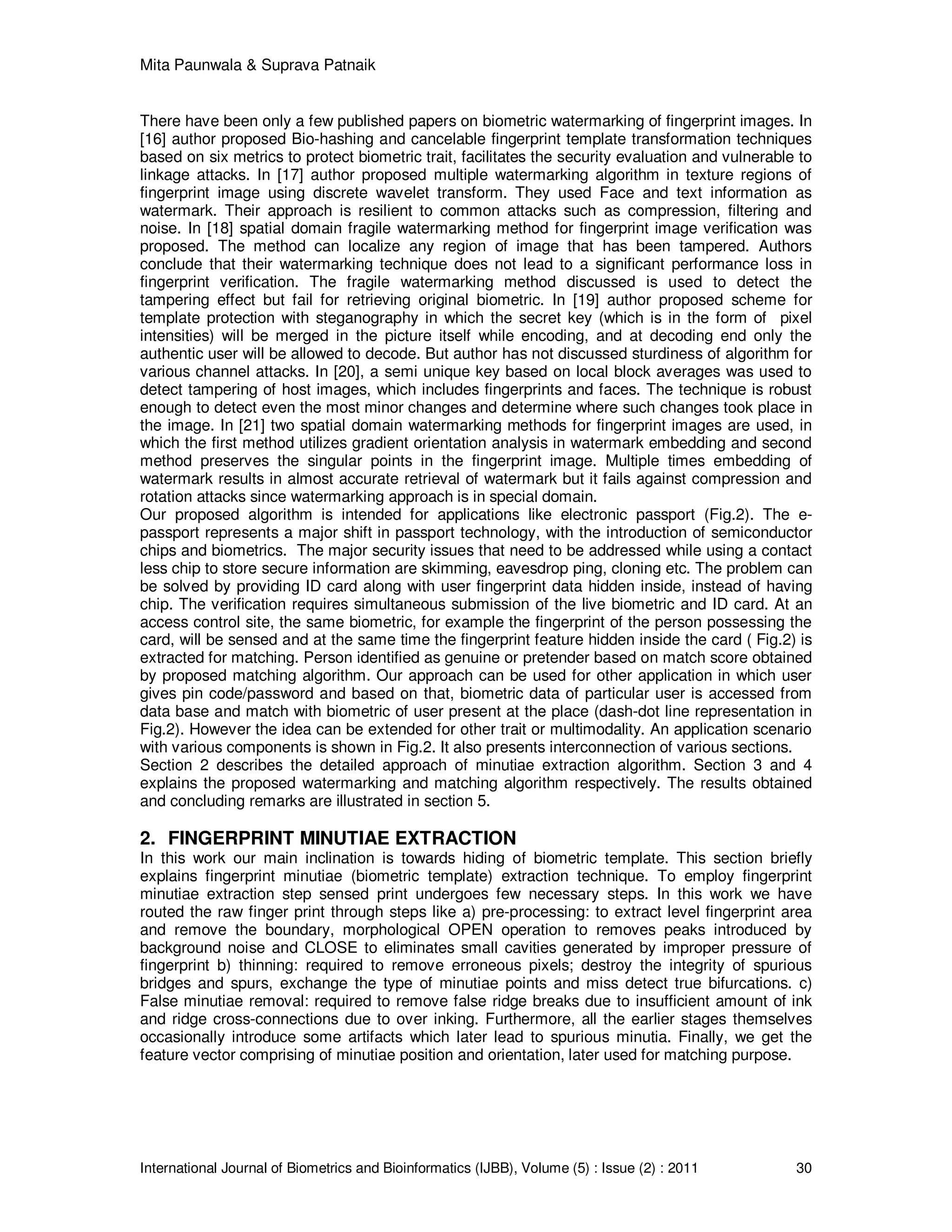 Mita Paunwala & Suprava Patnaik
International Journal of Biometrics and Bioinformatics (IJBB), Volume (5) : Issue (2) : 2011 30
There have been only a few published papers on biometric watermarking of fingerprint images. In
[16] author proposed Bio-hashing and cancelable fingerprint template transformation techniques
based on six metrics to protect biometric trait, facilitates the security evaluation and vulnerable to
linkage attacks. In [17] author proposed multiple watermarking algorithm in texture regions of
fingerprint image using discrete wavelet transform. They used Face and text information as
watermark. Their approach is resilient to common attacks such as compression, filtering and
noise. In [18] spatial domain fragile watermarking method for fingerprint image verification was
proposed. The method can localize any region of image that has been tampered. Authors
conclude that their watermarking technique does not lead to a significant performance loss in
fingerprint verification. The fragile watermarking method discussed is used to detect the
tampering effect but fail for retrieving original biometric. In [19] author proposed scheme for
template protection with steganography in which the secret key (which is in the form of pixel
intensities) will be merged in the picture itself while encoding, and at decoding end only the
authentic user will be allowed to decode. But author has not discussed sturdiness of algorithm for
various channel attacks. In [20], a semi unique key based on local block averages was used to
detect tampering of host images, which includes fingerprints and faces. The technique is robust
enough to detect even the most minor changes and determine where such changes took place in
the image. In [21] two spatial domain watermarking methods for fingerprint images are used, in
which the first method utilizes gradient orientation analysis in watermark embedding and second
method preserves the singular points in the fingerprint image. Multiple times embedding of
watermark results in almost accurate retrieval of watermark but it fails against compression and
rotation attacks since watermarking approach is in special domain.
Our proposed algorithm is intended for applications like electronic passport (Fig.2). The e-
passport represents a major shift in passport technology, with the introduction of semiconductor
chips and biometrics. The major security issues that need to be addressed while using a contact
less chip to store secure information are skimming, eavesdrop ping, cloning etc. The problem can
be solved by providing ID card along with user fingerprint data hidden inside, instead of having
chip. The verification requires simultaneous submission of the live biometric and ID card. At an
access control site, the same biometric, for example the fingerprint of the person possessing the
card, will be sensed and at the same time the fingerprint feature hidden inside the card ( Fig.2) is
extracted for matching. Person identified as genuine or pretender based on match score obtained
by proposed matching algorithm. Our approach can be used for other application in which user
gives pin code/password and based on that, biometric data of particular user is accessed from
data base and match with biometric of user present at the place (dash-dot line representation in
Fig.2). However the idea can be extended for other trait or multimodality. An application scenario
with various components is shown in Fig.2. It also presents interconnection of various sections.
Section 2 describes the detailed approach of minutiae extraction algorithm. Section 3 and 4
explains the proposed watermarking and matching algorithm respectively. The results obtained
and concluding remarks are illustrated in section 5.
2. FINGERPRINT MINUTIAE EXTRACTION
In this work our main inclination is towards hiding of biometric template. This section briefly
explains fingerprint minutiae (biometric template) extraction technique. To employ fingerprint
minutiae extraction step sensed print undergoes few necessary steps. In this work we have
routed the raw finger print through steps like a) pre-processing: to extract level fingerprint area
and remove the boundary, morphological OPEN operation to removes peaks introduced by
background noise and CLOSE to eliminates small cavities generated by improper pressure of
fingerprint b) thinning: required to remove erroneous pixels; destroy the integrity of spurious
bridges and spurs, exchange the type of minutiae points and miss detect true bifurcations. c)
False minutiae removal: required to remove false ridge breaks due to insufficient amount of ink
and ridge cross-connections due to over inking. Furthermore, all the earlier stages themselves
occasionally introduce some artifacts which later lead to spurious minutia. Finally, we get the
feature vector comprising of minutiae position and orientation, later used for matching purpose.
 
