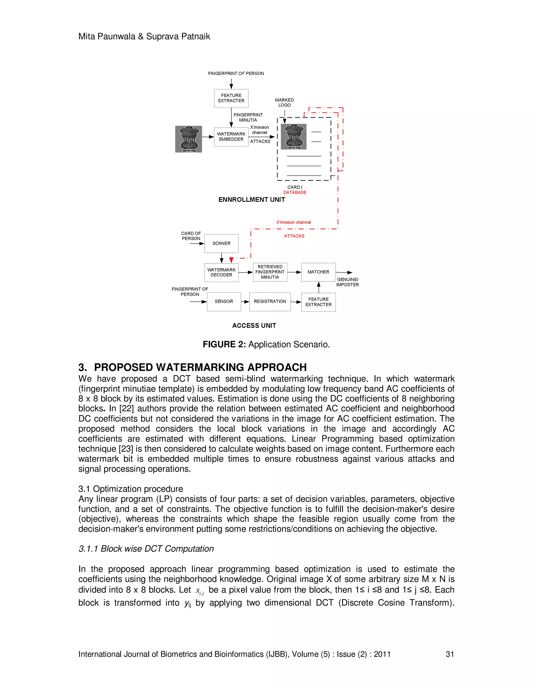 Mita Paunwala & Suprava Patnaik
International Journal of Biometrics and Bioinformatics (IJBB), Volume (5) : Issue (2) : 2011 31
FIGURE 2: Application Scenario.
3. PROPOSED WATERMARKING APPROACH
We have proposed a DCT based semi-blind watermarking technique. In which watermark
(fingerprint minutiae template) is embedded by modulating low frequency band AC coefficients of
8 x 8 block by its estimated values. Estimation is done using the DC coefficients of 8 neighboring
blocks. In [22] authors provide the relation between estimated AC coefficient and neighborhood
DC coefficients but not considered the variations in the image for AC coefficient estimation. The
proposed method considers the local block variations in the image and accordingly AC
coefficients are estimated with different equations. Linear Programming based optimization
technique [23] is then considered to calculate weights based on image content. Furthermore each
watermark bit is embedded multiple times to ensure robustness against various attacks and
signal processing operations.
3.1 Optimization procedure
Any linear program (LP) consists of four parts: a set of decision variables, parameters, objective
function, and a set of constraints. The objective function is to fulfill the decision-maker's desire
(objective), whereas the constraints which shape the feasible region usually come from the
decision-maker's environment putting some restrictions/conditions on achieving the objective.
3.1.1 Block wise DCT Computation
In the proposed approach linear programming based optimization is used to estimate the
coefficients using the neighborhood knowledge. Original image X of some arbitrary size M x N is
divided into 8 x 8 blocks. Let i jx be a pixel value from the block, then 1≤ i ≤8 and 1≤ j ≤8. Each
block is transformed into yij by applying two dimensional DCT (Discrete Cosine Transform).
 