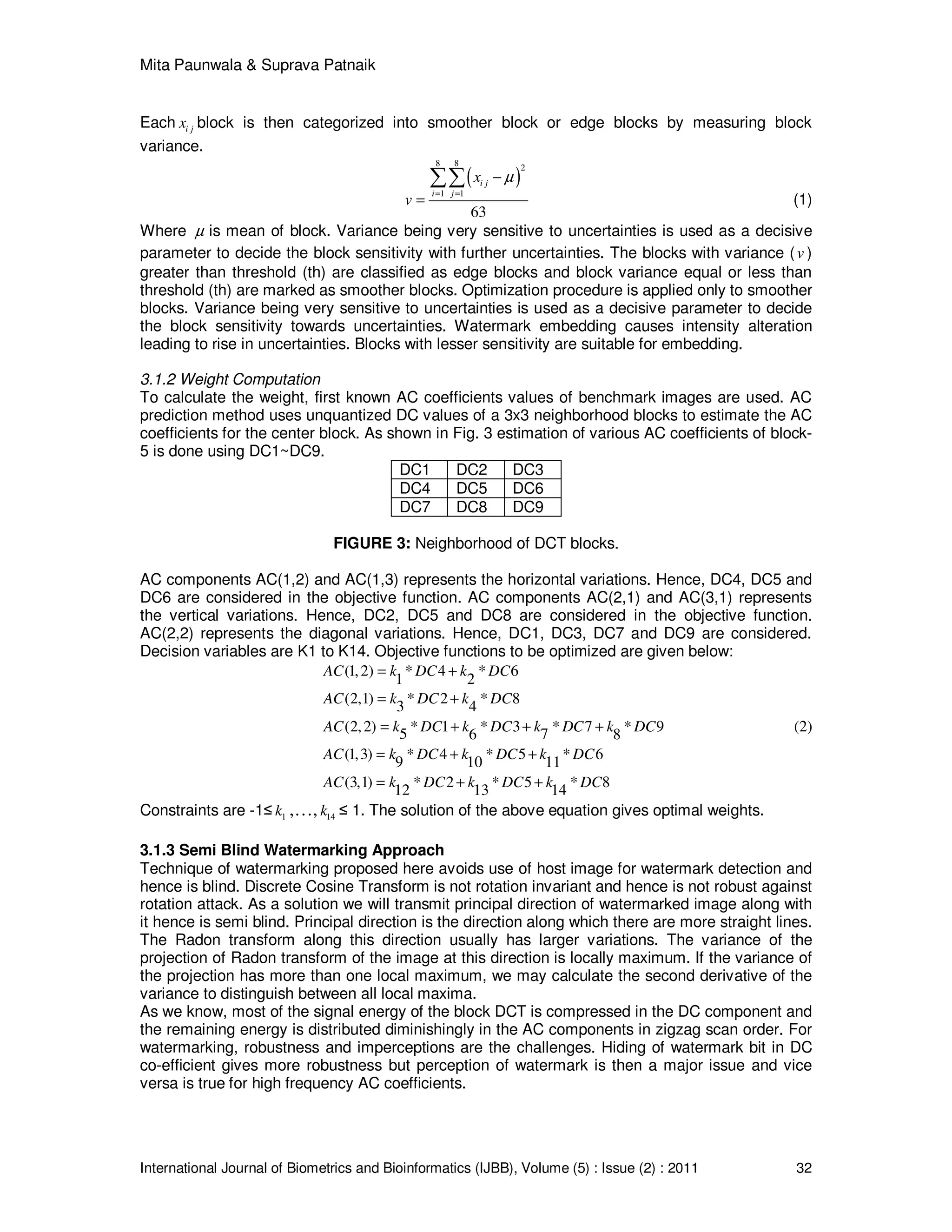 Mita Paunwala & Suprava Patnaik
International Journal of Biometrics and Bioinformatics (IJBB), Volume (5) : Issue (2) : 2011 32
Each i jx block is then categorized into smoother block or edge blocks by measuring block
variance.
( )
8 8 2
1 1
63
i j
i j
x
v
µ
= =
−
=
∑∑
(1)
Where µ is mean of block. Variance being very sensitive to uncertainties is used as a decisive
parameter to decide the block sensitivity with further uncertainties. The blocks with variance (v )
greater than threshold (th) are classified as edge blocks and block variance equal or less than
threshold (th) are marked as smoother blocks. Optimization procedure is applied only to smoother
blocks. Variance being very sensitive to uncertainties is used as a decisive parameter to decide
the block sensitivity towards uncertainties. Watermark embedding causes intensity alteration
leading to rise in uncertainties. Blocks with lesser sensitivity are suitable for embedding.
3.1.2 Weight Computation
To calculate the weight, first known AC coefficients values of benchmark images are used. AC
prediction method uses unquantized DC values of a 3x3 neighborhood blocks to estimate the AC
coefficients for the center block. As shown in Fig. 3 estimation of various AC coefficients of block-
5 is done using DC1~DC9.
DC1 DC2 DC3
DC4 DC5 DC6
DC7 DC8 DC9
FIGURE 3: Neighborhood of DCT blocks.
AC components AC(1,2) and AC(1,3) represents the horizontal variations. Hence, DC4, DC5 and
DC6 are considered in the objective function. AC components AC(2,1) and AC(3,1) represents
the vertical variations. Hence, DC2, DC5 and DC8 are considered in the objective function.
AC(2,2) represents the diagonal variations. Hence, DC1, DC3, DC7 and DC9 are considered.
Decision variables are K1 to K14. Objective functions to be optimized are given below:
(1,2) * 4 * 6
1 2
(2,1) * 2 * 8
3 4
(2,2) * 1 * 3 * 7 * 95 76 8
(1,3) * 4 * 5 * 6
9 10 11
(3,1) * 2 * 5 * 8
12 13 14
AC k DC k DC
AC k DC k DC
AC k DC k DC k DC k DC
AC k DC k DC k DC
AC k DC k DC k DC
= +
= +
= + + +
= + +
= + +
(2)
Constraints are -1≤ 1k ,…, 14k ≤ 1. The solution of the above equation gives optimal weights.
3.1.3 Semi Blind Watermarking Approach
Technique of watermarking proposed here avoids use of host image for watermark detection and
hence is blind. Discrete Cosine Transform is not rotation invariant and hence is not robust against
rotation attack. As a solution we will transmit principal direction of watermarked image along with
it hence is semi blind. Principal direction is the direction along which there are more straight lines.
The Radon transform along this direction usually has larger variations. The variance of the
projection of Radon transform of the image at this direction is locally maximum. If the variance of
the projection has more than one local maximum, we may calculate the second derivative of the
variance to distinguish between all local maxima.
As we know, most of the signal energy of the block DCT is compressed in the DC component and
the remaining energy is distributed diminishingly in the AC components in zigzag scan order. For
watermarking, robustness and imperceptions are the challenges. Hiding of watermark bit in DC
co-efficient gives more robustness but perception of watermark is then a major issue and vice
versa is true for high frequency AC coefficients.
 