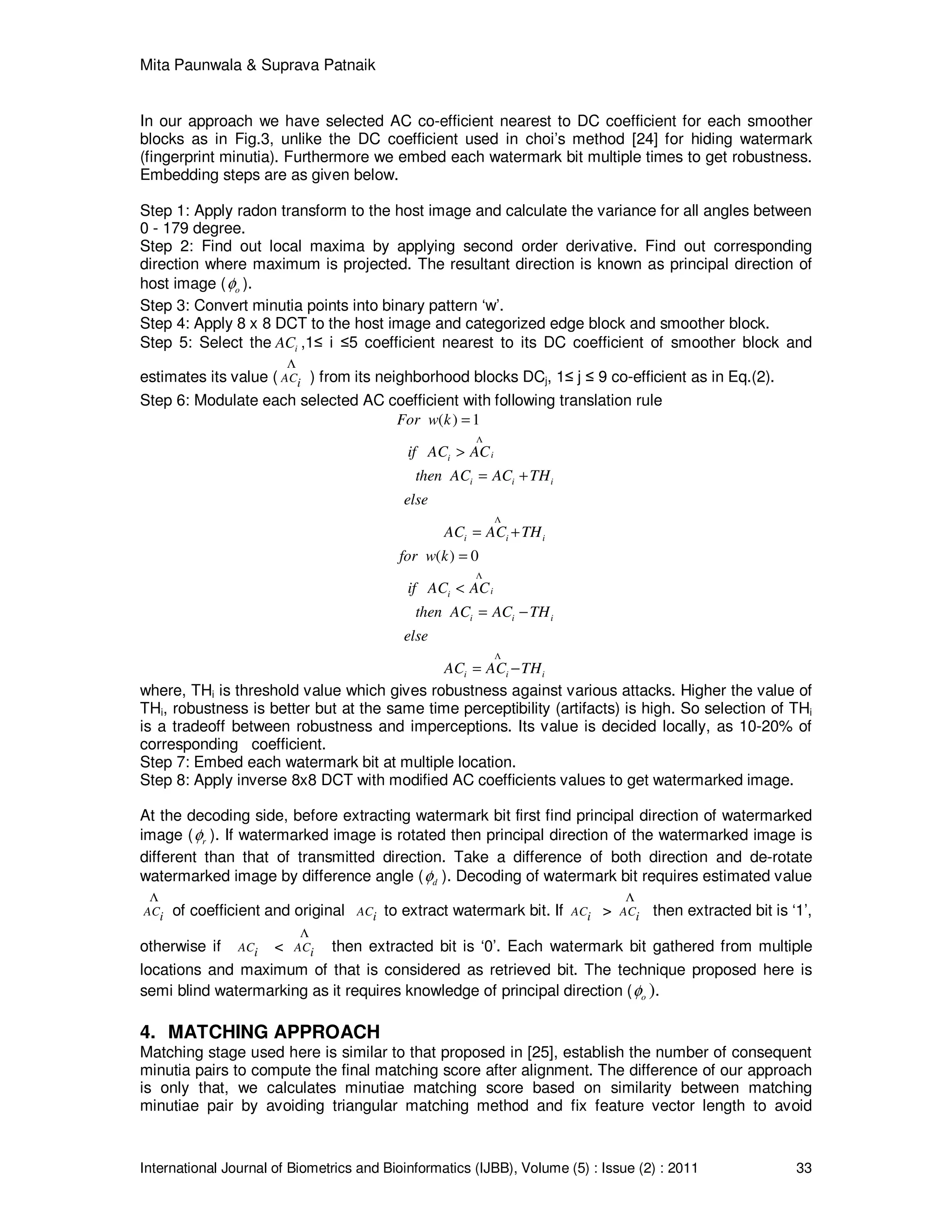 Mita Paunwala & Suprava Patnaik
International Journal of Biometrics and Bioinformatics (IJBB), Volume (5) : Issue (2) : 2011 33
In our approach we have selected AC co-efficient nearest to DC coefficient for each smoother
blocks as in Fig.3, unlike the DC coefficient used in choi’s method [24] for hiding watermark
(fingerprint minutia). Furthermore we embed each watermark bit multiple times to get robustness.
Embedding steps are as given below.
Step 1: Apply radon transform to the host image and calculate the variance for all angles between
0 - 179 degree.
Step 2: Find out local maxima by applying second order derivative. Find out corresponding
direction where maximum is projected. The resultant direction is known as principal direction of
host image ( oφ ).
Step 3: Convert minutia points into binary pattern ‘w’.
Step 4: Apply 8 x 8 DCT to the host image and categorized edge block and smoother block.
Step 5: Select the iAC ,1≤ i ≤5 coefficient nearest to its DC coefficient of smoother block and
estimates its value ( ACi
Λ
) from its neighborhood blocks DCj, 1≤ j ≤ 9 co-efficient as in Eq.(2).
Step 6: Modulate each selected AC coefficient with following translation rule
( ) 1
( ) 0
ii
i i i
i i i
ii
i i i
i i i
For w k
if AC AC
then AC AC TH
else
AC AC TH
for w k
if AC AC
then AC AC TH
else
AC AC TH
Λ
Λ
Λ
Λ
=
>
= +
= +
=
<
= −
= −
where, THi is threshold value which gives robustness against various attacks. Higher the value of
THi, robustness is better but at the same time perceptibility (artifacts) is high. So selection of THi
is a tradeoff between robustness and imperceptions. Its value is decided locally, as 10-20% of
corresponding coefficient.
Step 7: Embed each watermark bit at multiple location.
Step 8: Apply inverse 8x8 DCT with modified AC coefficients values to get watermarked image.
At the decoding side, before extracting watermark bit first find principal direction of watermarked
image ( rφ ). If watermarked image is rotated then principal direction of the watermarked image is
different than that of transmitted direction. Take a difference of both direction and de-rotate
watermarked image by difference angle ( dφ ). Decoding of watermark bit requires estimated value
ACi
Λ
of coefficient and original ACi to extract watermark bit. If ACi > ACi
Λ
then extracted bit is ‘1’,
otherwise if ACi < ACi
Λ
then extracted bit is ‘0’. Each watermark bit gathered from multiple
locations and maximum of that is considered as retrieved bit. The technique proposed here is
semi blind watermarking as it requires knowledge of principal direction ( oφ ).
4. MATCHING APPROACH
Matching stage used here is similar to that proposed in [25], establish the number of consequent
minutia pairs to compute the final matching score after alignment. The difference of our approach
is only that, we calculates minutiae matching score based on similarity between matching
minutiae pair by avoiding triangular matching method and fix feature vector length to avoid
 