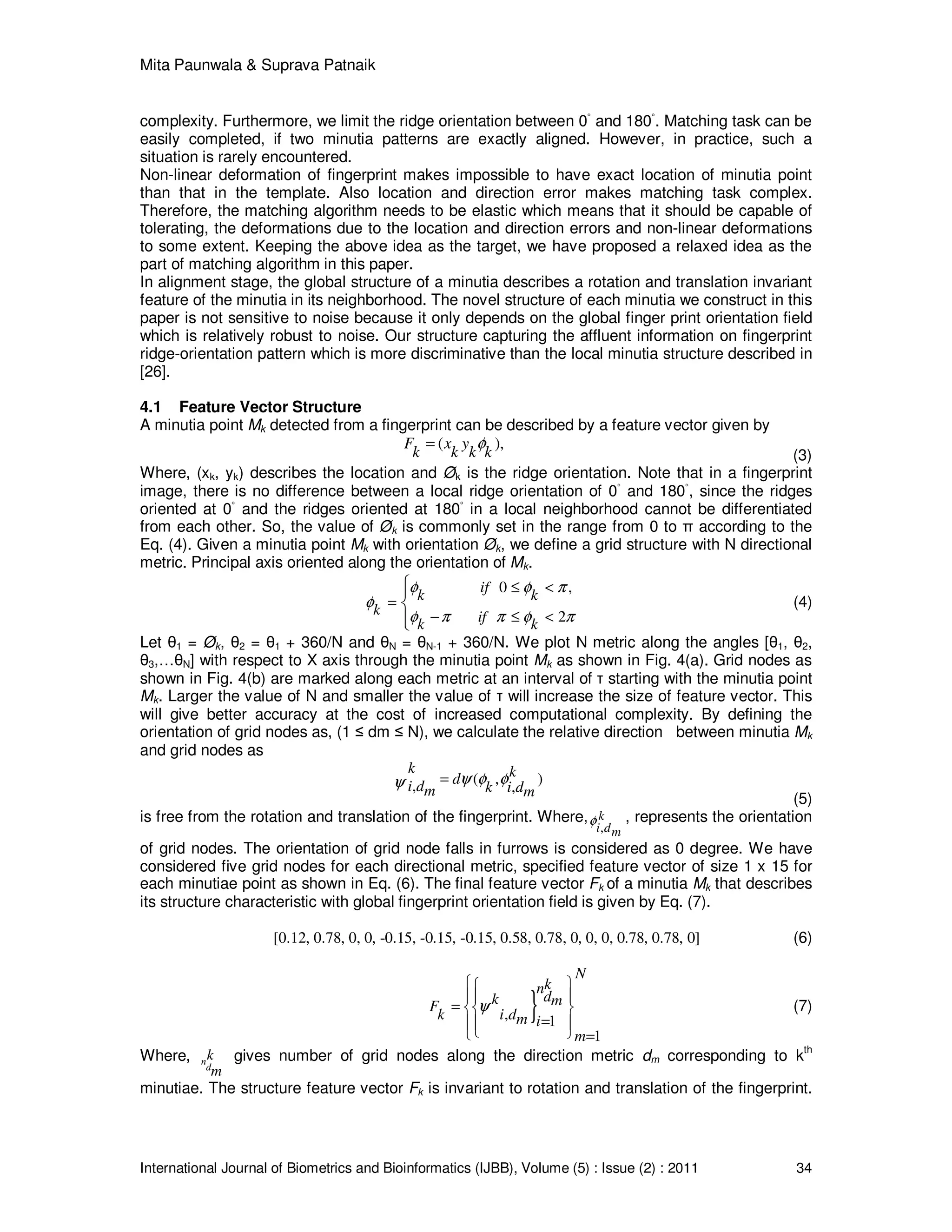 Mita Paunwala & Suprava Patnaik
International Journal of Biometrics and Bioinformatics (IJBB), Volume (5) : Issue (2) : 2011 34
complexity. Furthermore, we limit the ridge orientation between 0◦
and 180◦
. Matching task can be
easily completed, if two minutia patterns are exactly aligned. However, in practice, such a
situation is rarely encountered.
Non-linear deformation of fingerprint makes impossible to have exact location of minutia point
than that in the template. Also location and direction error makes matching task complex.
Therefore, the matching algorithm needs to be elastic which means that it should be capable of
tolerating, the deformations due to the location and direction errors and non-linear deformations
to some extent. Keeping the above idea as the target, we have proposed a relaxed idea as the
part of matching algorithm in this paper.
In alignment stage, the global structure of a minutia describes a rotation and translation invariant
feature of the minutia in its neighborhood. The novel structure of each minutia we construct in this
paper is not sensitive to noise because it only depends on the global finger print orientation field
which is relatively robust to noise. Our structure capturing the affluent information on fingerprint
ridge-orientation pattern which is more discriminative than the local minutia structure described in
[26].
4.1 Feature Vector Structure
A minutia point Mk detected from a fingerprint can be described by a feature vector given by
( ),F x y
k k k k
φ=
(3)
Where, (xk, yk) describes the location and Øk is the ridge orientation. Note that in a fingerprint
image, there is no difference between a local ridge orientation of 0
◦
and 180
◦
, since the ridges
oriented at 0
◦
and the ridges oriented at 180
◦
in a local neighborhood cannot be differentiated
from each other. So, the value of Øk is commonly set in the range from 0 to π according to the
Eq. (4). Given a minutia point Mk with orientation Øk, we define a grid structure with N directional
metric. Principal axis oriented along the orientation of Mk.
0 ,
2
if
k k
k ifk k
φ φ π
φ
φ π π φ π
≤ <
=
− ≤ <



(4)
Let θ1 = Øk, θ2 = θ1 + 360/N and θN = θN-1 + 360/N. We plot N metric along the angles [θ1, θ2,
θ3,…θN] with respect to X axis through the minutia point Mk as shown in Fig. 4(a). Grid nodes as
shown in Fig. 4(b) are marked along each metric at an interval of τ starting with the minutia point
Mk. Larger the value of N and smaller the value of τ will increase the size of feature vector. This
will give better accuracy at the cost of increased computational complexity. By defining the
orientation of grid nodes as, (1 ≤ dm ≤ N), we calculate the relative direction between minutia Mk
and grid nodes as
( , ), ,
k kdi d k i dm m
ψ φ φψ =
(5)
is free from the rotation and translation of the fingerprint. Where,
,
k
i dm
φ , represents the orientation
of grid nodes. The orientation of grid node falls in furrows is considered as 0 degree. We have
considered five grid nodes for each directional metric, specified feature vector of size 1 x 15 for
each minutiae point as shown in Eq. (6). The final feature vector Fk of a minutia Mk that describes
its structure characteristic with global fingerprint orientation field is given by Eq. (7).
[0.12, 0.78, 0, 0, -0.15, -0.15, -0.15, 0.58, 0.78, 0, 0, 0, 0.78, 0.78, 0] (6)
}, 1
1
N
kn
dk mF
k i dm i
m
ψ
 
 
=  
= 
  =
(7)
Where, n
d
k
m
gives number of grid nodes along the direction metric dm corresponding to k
th
minutiae. The structure feature vector Fk is invariant to rotation and translation of the fingerprint.
 
