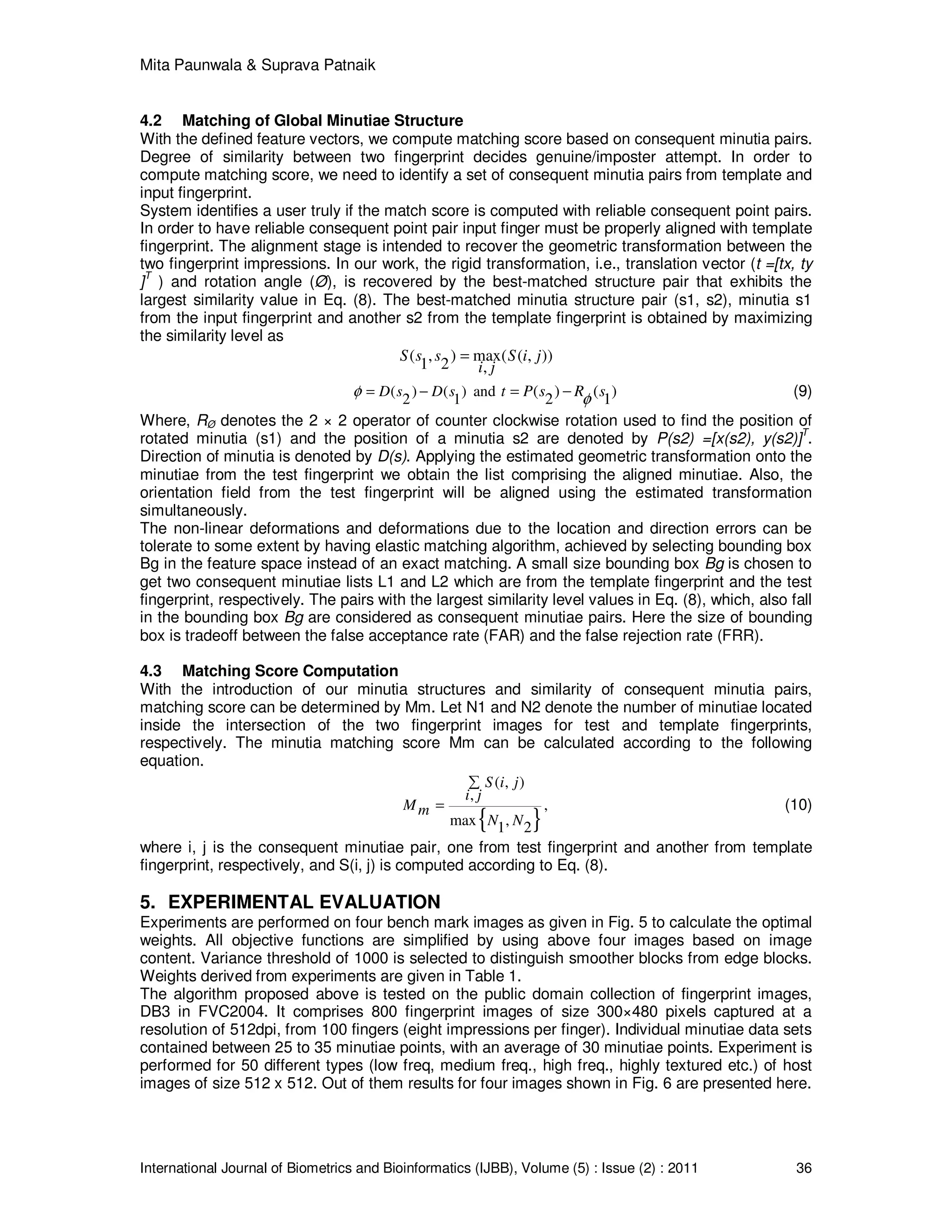 Mita Paunwala & Suprava Patnaik
International Journal of Biometrics and Bioinformatics (IJBB), Volume (5) : Issue (2) : 2011 36
4.2 Matching of Global Minutiae Structure
With the defined feature vectors, we compute matching score based on consequent minutia pairs.
Degree of similarity between two fingerprint decides genuine/imposter attempt. In order to
compute matching score, we need to identify a set of consequent minutia pairs from template and
input fingerprint.
System identifies a user truly if the match score is computed with reliable consequent point pairs.
In order to have reliable consequent point pair input finger must be properly aligned with template
fingerprint. The alignment stage is intended to recover the geometric transformation between the
two fingerprint impressions. In our work, the rigid transformation, i.e., translation vector (t =[tx, ty
]
T
) and rotation angle (Ø), is recovered by the best-matched structure pair that exhibits the
largest similarity value in Eq. (8). The best-matched minutia structure pair (s1, s2), minutia s1
from the input fingerprint and another s2 from the template fingerprint is obtained by maximizing
the similarity level as
( , ) max( ( , ))
1 2 ,
S s s S i j
i j
=
( ) ( ) and
2 1
D s D sφ = − ( ) ( )2 1t P s R sφ= − (9)
Where, RØ denotes the 2 × 2 operator of counter clockwise rotation used to find the position of
rotated minutia (s1) and the position of a minutia s2 are denoted by P(s2) =[x(s2), y(s2)]
T
.
Direction of minutia is denoted by D(s). Applying the estimated geometric transformation onto the
minutiae from the test fingerprint we obtain the list comprising the aligned minutiae. Also, the
orientation field from the test fingerprint will be aligned using the estimated transformation
simultaneously.
The non-linear deformations and deformations due to the location and direction errors can be
tolerate to some extent by having elastic matching algorithm, achieved by selecting bounding box
Bg in the feature space instead of an exact matching. A small size bounding box Bg is chosen to
get two consequent minutiae lists L1 and L2 which are from the template fingerprint and the test
fingerprint, respectively. The pairs with the largest similarity level values in Eq. (8), which, also fall
in the bounding box Bg are considered as consequent minutiae pairs. Here the size of bounding
box is tradeoff between the false acceptance rate (FAR) and the false rejection rate (FRR).
4.3 Matching Score Computation
With the introduction of our minutia structures and similarity of consequent minutia pairs,
matching score can be determined by Mm. Let N1 and N2 denote the number of minutiae located
inside the intersection of the two fingerprint images for test and template fingerprints,
respectively. The minutia matching score Mm can be calculated according to the following
equation.
{ }
( , )
,
,
max ,1 2
S i j
i j
Mm
N N
∑
= (10)
where i, j is the consequent minutiae pair, one from test fingerprint and another from template
fingerprint, respectively, and S(i, j) is computed according to Eq. (8).
5. EXPERIMENTAL EVALUATION
Experiments are performed on four bench mark images as given in Fig. 5 to calculate the optimal
weights. All objective functions are simplified by using above four images based on image
content. Variance threshold of 1000 is selected to distinguish smoother blocks from edge blocks.
Weights derived from experiments are given in Table 1.
The algorithm proposed above is tested on the public domain collection of fingerprint images,
DB3 in FVC2004. It comprises 800 fingerprint images of size 300×480 pixels captured at a
resolution of 512dpi, from 100 fingers (eight impressions per finger). Individual minutiae data sets
contained between 25 to 35 minutiae points, with an average of 30 minutiae points. Experiment is
performed for 50 different types (low freq, medium freq., high freq., highly textured etc.) of host
images of size 512 x 512. Out of them results for four images shown in Fig. 6 are presented here.
 