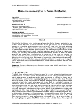 Suresh.M,Krishnamohan.P.G & Mallikarjun S Holi
International Journal of Biometrics and Bioinformatics (IJBB), Volume (5) : Issue (3) : 2011 172
Electromyography Analysis for Person Identification
Suresh.M sureshm_ap@yahoo.co.in
Electronics and communication
Kalpataru Institute of Technology
Tiptur, 572202, India
Krishnamohan.P.G pgkmohan@yahoo.com
Electronics and communication
Jawaharlal Nehru Technological University
Hyderabad, 500085, India
Mallikarjun S Holi msholi@yahoo.com
Department of Biomedical Engineering
Bapuji Institute of Engineering and Technology
Davangere, 577004, India
Abstract
Physiological descriptions of the electromyography signal and other literature say that when we
make a motion, the motor neurons of respective muscle get activated and all the innervated
motor units in that zone produce motor unit action potential. These motor unit action potentials
travel through the muscle fibers with conduction velocity and superimposed signal gets recorded
at the electrode site. Here we have taken an analogy from the speech production system model
as the excitation signal travels through vocal tract to produce speech; similarly, an impulse train
of firing rate frequency goes through the system with impulse response of motor unit action
potentials and travels along the muscle fiber of that person. As the vocal tract contains the
speaker information, we can also separate the muscle fiber pattern part and motor unit discharge
pattern through proper selection of features and its classification to identify the respective person.
Cepstral and non uniform filter bank features models the variation in the spectrum of the signals.
Vector quantization and Gaussian mixture model are the two techniques of pattern matching have
been applied.
Keywords: Biometrics, Electromyogram, Gaussian mixture model (GMM), Identification, Vector
Quantization.
1. INTRODUCTION
The EMG signal is the summation of the discharges of all the motor units within the pick-up range
of the electrode. The nervous system always controls the muscle activity (contraction/relaxation).
Hence, EMG signal is a complicated signal, which is controlled by the nervous system and is
dependent on the anatomical and physiological properties of muscles. It is the study of muscle
electrical signals. Muscle tissue conducts electrical potentials and the name given to these
electrical signals is the muscle action potential. Surface EMG is a method of recording the
information present in these muscle action potentials. When EMG is acquired from electrodes
mounted directly on the skin, the signal is a composite of all the muscle fiber action potentials
occurring in the muscles underlying the skin. These action potentials occur at random intervals.
So at any one moment, the EMG signal may be either positive or negative voltage. Surface EMG
signal consists of two major components. The First component is the firing frequency of the Motor
Units. In the frequency domain, this component contributes spectral peaks which coincide with,
and their quality depends on, the firing statistics of the individual MUs (Motor units). The spectral
peaks are substantial at the mean frequency of the MUs firing frequencies, below 40 Hz, and
have diminishing harmonics at the relatively higher frequencies [1], [2]. The second component is
the resulting frequency spectra of the MUAP (motor unit action potential) shapes. This component
 