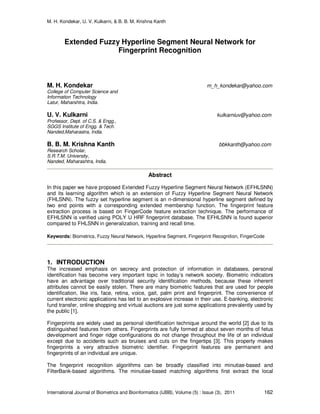 M. H. Kondekar, U. V. Kulkarni, & B. B. M. Krishna Kanth
International Journal of Biometrics and Bioinformatics (IJBB), Volume (5) : Issue (3), 2011 162
Extended Fuzzy Hyperline Segment Neural Network for
Fingerprint Recognition
M. H. Kondekar m_h_kondekar@yahoo.com
College of Computer Science and
Information Technology
Latur, Maharshtra, India.
U. V. Kulkarni kulkarniuv@yahoo.com
Professor, Dept. of C.S. & Engg.,
SGGS Institute of Engg. & Tech.
Nanded,Maharastra, India.
B. B. M. Krishna Kanth bbkkanth@yahoo.com
Research Scholar,
S.R.T.M. University,
Nanded, Maharashtra, India.
Abstract
In this paper we have proposed Extended Fuzzy Hyperline Segment Neural Network (EFHLSNN)
and its learning algorithm which is an extension of Fuzzy Hyperline Segment Neural Network
(FHLSNN). The fuzzy set hyperline segment is an n-dimensional hyperline segment defined by
two end points with a corresponding extended membership function. The fingerprint feature
extraction process is based on FingerCode feature extraction technique. The performance of
EFHLSNN is verified using POLY U HRF fingerprint database. The EFHLSNN is found superior
compared to FHLSNN in generalization, training and recall time.
Keywords: Biometrics, Fuzzy Neural Network, Hyperline Segment, Fingerprint Recognition, FingerCode
1. INTRODUCTION
The increased emphasis on secrecy and protection of information in databases, personal
identification has become very important topic in today’s network society. Biometric indicators
have an advantage over traditional security identification methods, because these inherent
attributes cannot be easily stolen. There are many biometric features that are used for people
identification, like iris, face, retina, voice, gait, palm print and fingerprint. The convenience of
current electronic applications has led to an explosive increase in their use. E-banking, electronic
fund transfer, online shopping and virtual auctions are just some applications prevalently used by
the public [1].
Fingerprints are widely used as personal identification technique around the world [2] due to its
distinguished features from others. Fingerprints are fully formed at about seven months of fetus
development and finger ridge configurations do not change throughout the life of an individual
except due to accidents such as bruises and cuts on the fingertips [3]. This property makes
fingerprints a very attractive biometric identifier. Fingerprint features are permanent and
fingerprints of an individual are unique.
The fingerprint recognition algorithms can be broadly classified into minutiae-based and
FilterBank-based algorithms. The minutiae-based matching algorithms first extract the local
 