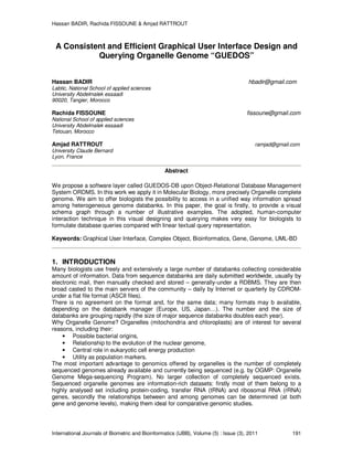 Hassan BADIR, Rachida FISSOUNE & Amjad RATTROUT
International Journals of Biometric and Bioinformatics (IJBB), Volume (5) : Issue (3), 2011 191
A Consistent and Efficient Graphical User Interface Design and
Querying Organelle Genome “GUEDOS”
Hassan BADIR hbadir@gmail.com
Labtic, National School of applied sciences
University Abdelmalek essaadi
90020, Tangier, Morocco
Rachida FISSOUNE fissoune@gmail.com
National School of applied sciences
University Abdelmalek essaadi
Tetouan, Morocco
Amjad RATTROUT ramjad@gmail.com
University Claude Bernard
Lyon, France
Abstract
We propose a software layer called GUEDOS-DB upon Object-Relational Database Management
System ORDMS. In this work we apply it in Molecular Biology, more precisely Organelle complete
genome. We aim to offer biologists the possibility to access in a unified way information spread
among heterogeneous genome databanks. In this paper, the goal is firstly, to provide a visual
schema graph through a number of illustrative examples. The adopted, human-computer
interaction technique in this visual designing and querying makes very easy for biologists to
formulate database queries compared with linear textual query representation.
Keywords: Graphical User Interface, Complex Object, Bioinformatics, Gene, Genome, UML-BD
1. INTRODUCTION
Many biologists use freely and extensively a large number of databanks collecting considerable
amount of information. Data from sequence databanks are daily submitted worldwide, usually by
electronic mail, then manually checked and stored – generally-under a RDBMS. They are then
broad casted to the main servers of the community – daily by Internet or quarterly by CDROM-
under a flat file format (ASCII files).
There is no agreement on the format and, for the same data; many formats may b available,
depending on the databank manager (Europe, US, Japan…). The number and the size of
databanks are grouping rapidly (the size of major sequence databanks doubles each year).
Why Organelle Genome? Organelles (mitochondria and chloroplasts) are of interest for several
reasons, including their:
• Possible bacterial origins,
• Relationship to the evolution of the nuclear genome,
• Central role in eukaryotic cell energy production
• Utility as population markers.
The most important advantage to genomics offered by organelles is the number of completely
sequenced genomes already available and currently being sequenced (e.g. by OGMP: Organelle
Genome Mega-sequencing Program). No larger collection of completely sequenced exists.
Sequenced organelle genomes are information-rich datasets: firstly most of them belong to a
highly analysed set including protein-coding, transfer RNA (tRNA) and ribosomal RNA (rRNA)
genes, secondly the relationships between and among genomes can be determined (at both
gene and genome levels), making them ideal for comparative genomic studies.
 