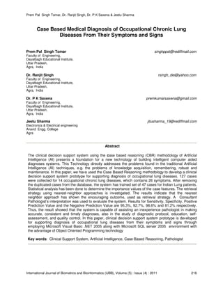 Prem Pal Singh Tomar, Dr. Ranjit Singh, Dr. P K Saxena & Jeetu Sharma
International Journal of Biometrics and Bioinformatics (IJBB), Volume (5) : Issue (4) : 2011 216
Case Based Medical Diagnosis of Occupational Chronic Lung
Diseases From Their Symptoms and Signs
Prem Pal Singh Tomar singhppst@rediffmail.com
Faculty of Engineering,
Dayalbagh Educational Institute,
Uttar Pradesh,
Agra, India
Dr. Ranjit Singh rsingh_dei@yahoo.com
Faculty of Engineering,
Dayalbagh Educational Institute,
Uttar Pradesh,
Agra, India
Dr. P K Saxena premkumarsaxena@gmail.com
Faculty of Engineering,
Dayalbagh Educational Institute,
Uttar Pradesh,
Agra, India
Jeetu Sharma jitusharma_19@rediffmail.com
Electronics & Electrical engineering
Anand Engg. College
Agra
Abstract
The clinical decision support system using the case based reasoning (CBR) methodology of Artificial
Intelligence (AI) presents a foundation for a new technology of building intelligent computer aided
diagnoses systems. This Technology directly addresses the problems found in the traditional Artificial
Intelligence (AI) techniques, e.g. the problems of knowledge acquisition, remembering, robust and
maintenance. In this paper, we have used the Case Based Reasoning methodology to develop a clinical
decision support system prototype for supporting diagnosis of occupational lung diseases. 127 cases
were collected for 14 occupational chronic lung diseases, which contains 26 symptoms. After removing
the duplicated cases from the database, the system has trained set of 47 cases for Indian Lung patients.
Statistical analysis has been done to determine the importance values of the case features. The retrieval
strategy using nearest-neighbor approaches is investigated. The results indicate that the nearest
neighbor approach has shown the encouraging outcome, used as retrieval strategy. A Consultant
Pathologist’s interpretation was used to evaluate the system. Results for Sensitivity, Specificity, Positive
Prediction Value and the Negative Prediction Value are 95.3%, 92.7%, 98.6% and 81.2% respectively.
Thus, the result showed that the system is capable of assisting an inexperience pathologist in making
accurate, consistent and timely diagnoses, also in the study of diagnostic protocol, education, self-
assessment, and quality control. In this paper, clinical decision support system prototype is developed
for supporting diagnosis of occupational lung diseases from their symptoms and signs through
employing Microsoft Visual Basic .NET 2005 along with Microsoft SQL server 2005 environment with
the advantage of Object Oriented Programming technology
Key words: Clinical Support System, Artificial Intelligence, Case-Based Reasoning, Pathologist
 